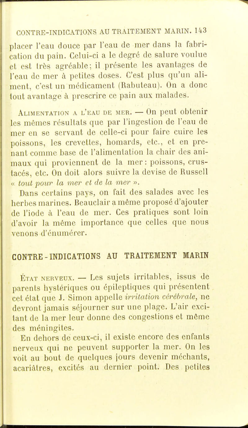 placer l'eau douce par l'eau de mer dans la fabri- cation du pain. Celui-ci a le degré de salure voulue et est très agréable; il présente les avantages de l'eau de mer à petites doses. C'est plus qu'un ali- ment, c'est un médicament (Rabuteau). On a donc tout avantage à prescrire ce pain aux malades. Alimentation a l'eau de mer. — On peut obtenir les mêmes résultats que par l'ingestion de l'eau de mer en se servant de celle-ci pour faire cuire les poissons, les crevettes, homards, etc., et en pre- nant comme base de l'alimentation la chair des ani- maux qui proviennent de la mer : poissons, crus- tacés, etc. On doit alors suivre la devise de Russell « tout pour la mer et de la mer ». Dans certains pays, on fait des salades avec les herbes marines. Beauclair a même proposé d'ajouter de l'iode à l'eau de mer. Ces pratiques sont loin d'avoir la même importance que celles que nous venons d'énumérer. CONTRE-INDICATIONS AD TRAITEMENT MARIN État nerveux. — Les sujets irritables, issus de parents hystériques ou épileptiques qui présentent cet état que J. Simon appelle irritation cérébrale, ne devront jamais séjourner sur une plage. L'air exci- tant de la mer leur donne des congestions et même des méningites. En dehors de ceux-ci, il existe encore des enfants nerveux qui ne peuvent supporter la mer. On les voit au bout de quelques jours devenir méchants, acariâtres, excités au dernier point. Des petites