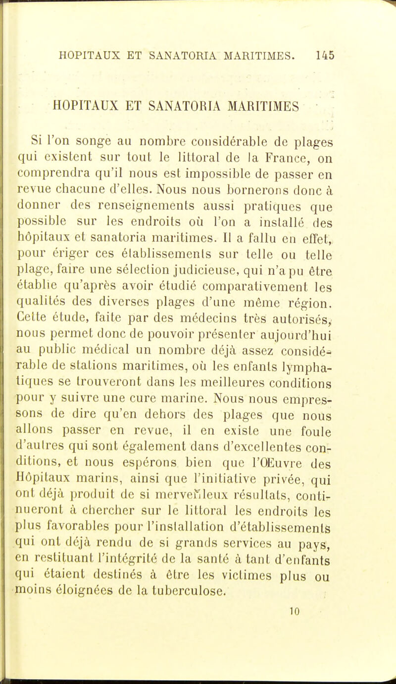 HOPITAUX ET SANATORIA MARITIMES Si l'on songe au nombre considérable de plages qui existent sur tout le littoral de la France, on comprendra qu'il nous est impossible de passer en revue chacune d'elles. Nous nous bornerons donc à donner des renseignements aussi pratiques que possible sur les endroits où l'on a installé des hôpitaux et sanatoria maritimes. Il a fallu en effet, pour ériger ces établissements sur telle ou telle plage, faire une sélection judicieuse, qui n'a pu être établie qu'après avoir étudié comparativement les qualités des diverses plages d'une même région. Celte étude, faite par des médecins très autorisés, nous permet donc de pouvoir présenter aujourd'hui au public médical un nombre déjà assez considé-* rable de stations maritimes, où les enfants lympha- tiques se trouveront dans les meilleures conditions pour y suivre une cure marine. Nous nous empres- sons de dire qu'en dehors des plages que nous allons passer en revue, il en exisle une foule d'autres qui sont également dans d'excellentes con- ditions, et nous espérons bien que l'OEuvre des Hôpitaux marins, ainsi que l'initiative privée, qui ont déjà produit de si merveilleux résultats, conti- nueront à chercher sur le littoral les endroits les plus favorables pour l'installation d'établissements qui ont déjà rendu de si grands services au pays, en restituant l'intégrité de la santé à tant d'enfants qui étaient destinés à être les victimes plus ou moins éloignées de la tuberculose. 10