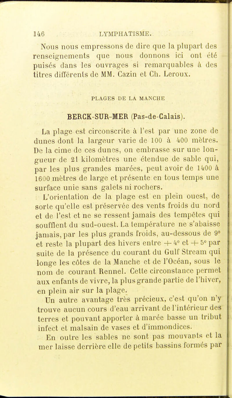 Nous nous empressons de dire que la plupart des renseignements que nous donnons ici ont été puisés dans les ouvrages si remarquables à des titres différents de MM. Cazin et Ch. Leroux. PLAGES DE LA MANCHE BERCK-SUR-MER (Pas-de-Calais). La plage est circonscrite à l'est par une zone de dunes dont la largeur varie de 100 à 400 mètres. De la cime de ces dunes, on embrasse sur uue lon- gueur de 21 kilomètres une étendue de sable qui, par les plus grandes marées, peut avoir de 1400 à 1600 mètres de large et présente en tous temps une surface unie sans galets ni rochers. L'orientation de la plage est en plein ouest, de sorle qu'elle est préservée des vents froids du nord et de l'est et ne se ressent jamais des tempêtes qui soufflent du sud-ouest. La température ne s'abaisse jamais, par les plus grands froids, au-dessous de 9° et reste la plupart des hivers entre -h 4° et -+- 5° par suite de la présence du courant du Gulf Stream qui longe les côtes de la Manche et de l'Océan, sous le nom de courant Rennel. Cette circonstance permet aux enfants de vivre, la plus grande partie de l'hiver, en plein air sur la plage. Un autre avantage très précieux, c'est qu'on n'y trouve aucun cours d'eau arrivant de l'intérieur des terres et pouvant apporter à marée basse un tribut infect et malsain de vases et d'immondices. En outre les sables ne sont pas mouvants et la mer laisse derrière elle de petits bassins formés par