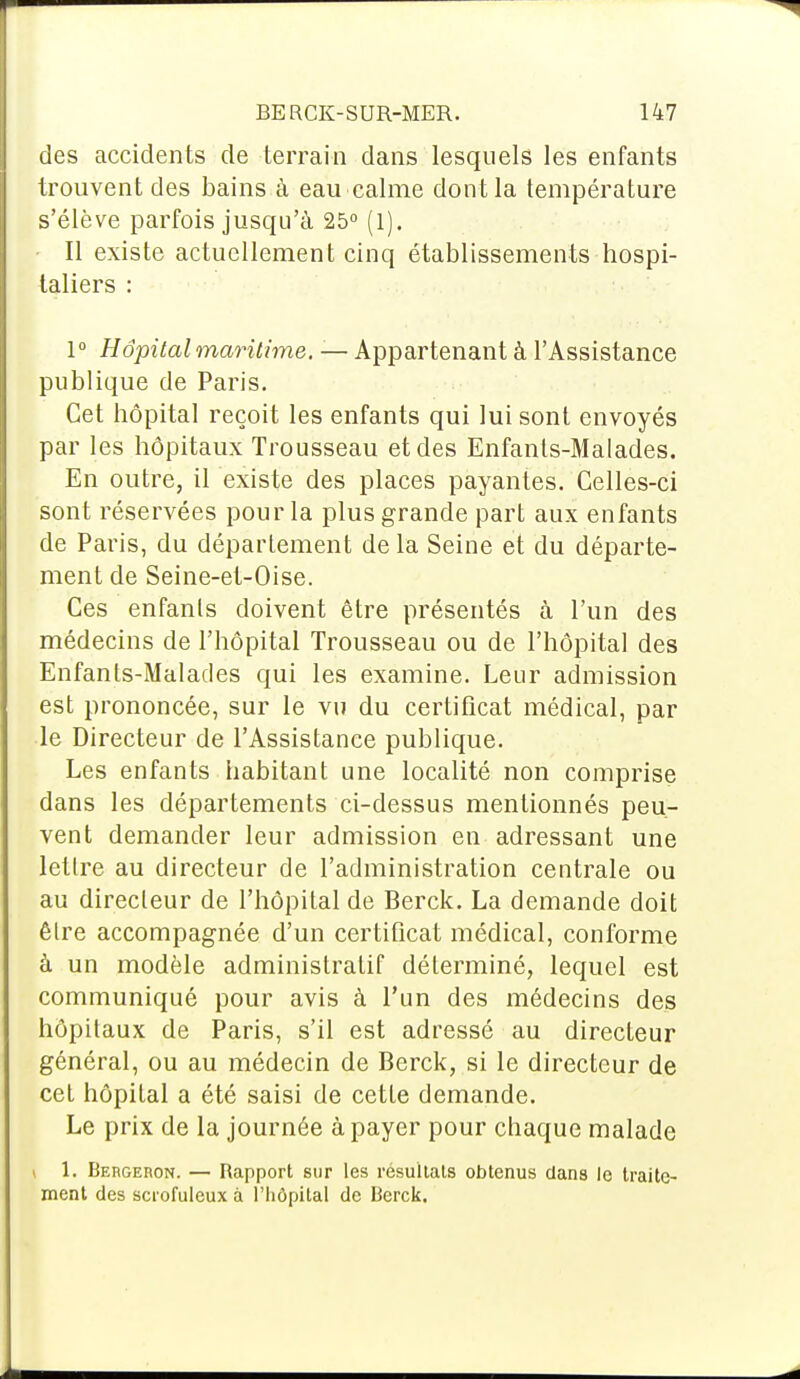 des accidents de terrain dans lesquels les enfants trouvent des bains à eau calme dont la température s'élève parfois jusqu'à 25° (l). Il existe actuellement cinq établissements hospi- taliers : 1° Hôpital maritime. — Appartenant à l'Assistance publique de Paris. Cet hôpital reçoit les enfants qui lui sont envoyés par les hôpitaux Trousseau et des Enfanls-Malades. En outre, il existe des places payantes. Celles-ci sont réservées pour la plus grande part aux enfants de Paris, du département delà Seine et du départe- ment de Seine-et-Oise. Ces enfants doivent être présentés à l'un des médecins de l'hôpital Trousseau ou de l'hôpital des Enfants-Malades qui les examine. Leur admission est prononcée, sur le vu du certificat médical, par le Directeur de l'Assistance publique. Les enfants habitant une localité non comprise dans les départements ci-dessus mentionnés peu- vent demander leur admission en adressant une lettre au directeur de l'administration centrale ou au directeur de l'hôpital de Berck. La demande doit être accompagnée d'un certificat médical, conforme à un modèle administratif déterminé, lequel est communiqué pour avis à l'un des médecins des hôpitaux de Paris, s'il est adressé au directeur général, ou au médecin de Berck, si le directeur de cet hôpital a été saisi de cette demande. Le prix de la journée à payer pour chaque malade 1. Bergeron. — Rapport sur les résultats obtenus dans le traite- ment des scrofuleux à l'hôpital de Berck.