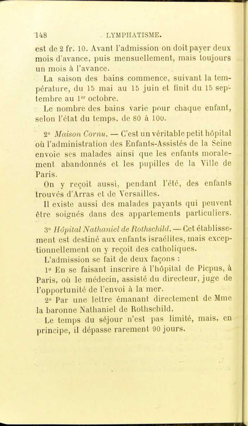 est de 2 fr. 10. Avant l'admission on doit payer deux mois d'avance, puis mensuellement, mais toujours un mois à l'avance. La saison des bains commence, suivant la tem- pérature, du 15 mai au 15 juin et finit du 15 sep- tembre au 1er octobre. Le nombre des bains varie pour chaque enfant, selon l'état du temps, de 80 à 100. 2° Maison Cornu. — C'est un véritable petit hôpital où l'administration des Enfants-Assistés de la Seine envoie ses malades ainsi que les enfants morale- ment abandonnés et les pupilles de la Yille de Paris. On y reçoit aussi, pendant l'été, des enfants trouvés d'Arras et de Versailles. Il existe aussi des malades payants qui peuvent être soignés dans des appartements particuliers. 3° Hôpital Nathaniel de Rothschild. — Cet établisse- ment est destiné aux enfants israéliles, mais excep- tionnellement on y reçoit des catholiques. L'admission se fait de deux façons : 1° En se faisant inscrire à l'hôpital de Picpus, à Paris, où le médecin, assisté du directeur, juge de l'opportunité de l'envoi à la mer. 2° Par une lettre émanant directement de Mme la baronne Nathaniel de Rothschild. Le temps du séjour n'est pas limité, mais, en principe, il dépasse rarement 90 jours.