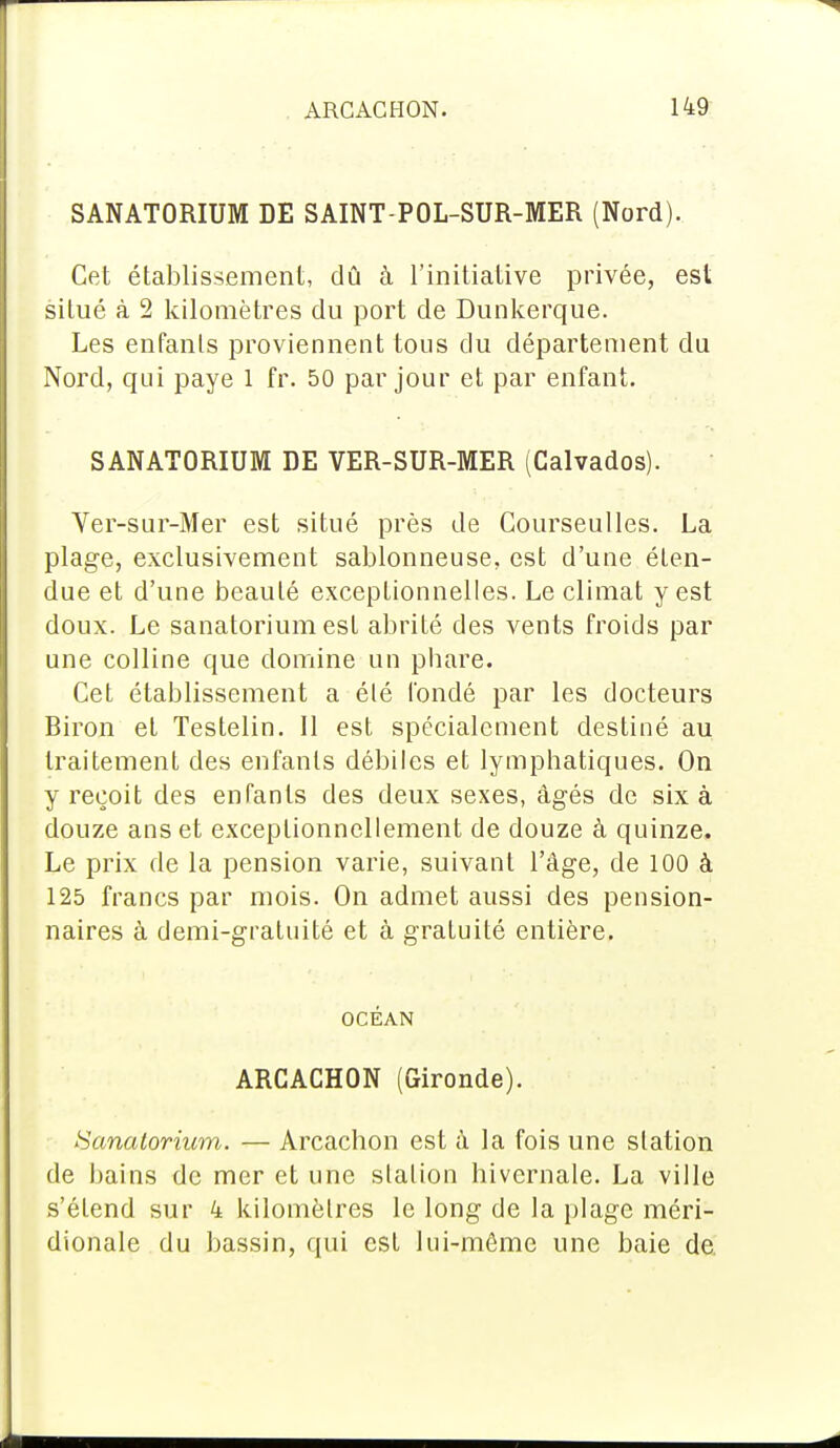 SANATORIUM DE SAINT-POL-SUR-MER (Nord). Cet établissement, dû à l'initiative privée, est situé à 2 kilomètres du port de Dunkerque. Les enfants proviennent tous du département du Nord, qui paye 1 fr. 50 par jour et par enfant. SANATORIUM DE VER-SUR-MER (Calvados). Ver-sur-Mer est situé près de Courseulles. La plage, exclusivement sablonneuse, est d'une éten- due et d'une beauté exceptionnelles. Le climat y est doux. Le sanatorium est abrité des vents froids par une colline que domine un phare. Cet établissement a élé fondé par les docteurs Biron et Testelin. Il est spécialement destiné au traitement des enfants débiles et lymphatiques. On y reçoit des enfants des deux sexes, âgés de six à douze ans et exceptionnellement de douze à quinze. Le prix de la pension varie, suivant l'âge, de 100 à 125 francs par mois. On admet aussi des pension- naires à demi-gratuité et à gratuité entière. OCÉAN ARCACHON (Gironde). Sanatorium. — Arcachon est à la fois une station de bains de mer et une station hivernale. La ville s'étend sur 4 kilomètres le long de la plage méri- dionale du bassin, qui est lui-môme une baie de.