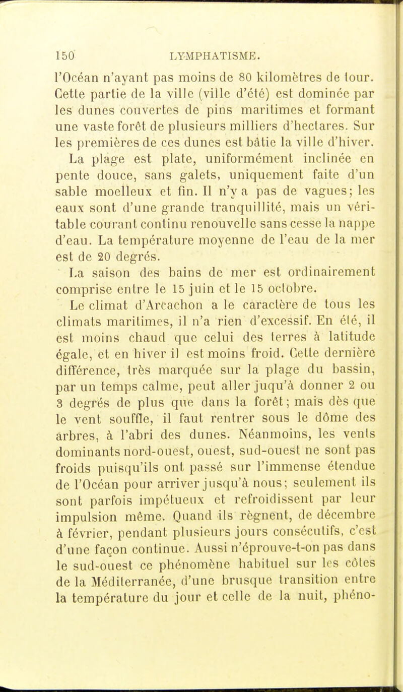 l'Océan n'ayant pas moins de 80 kilomètres de tour. Cette partie de la ville (ville d'été) est dominée par les dunes couvertes de pins maritimes et formant une vaste forêt de plusieurs milliers d'heclares. Sur les premières de ces dunes est bâtie la ville d'hiver. La plage est plate, uniformément inclinée en pente douce, sans galets, uniquement faite d'un sable moelleux et fin. II n'y a pas de vagues; les eaux sont d'une grande tranquillité, mais un véri- table courant continu renouvelle sans cesse la nappe d'eau. La température moyenne de l'eau de la mer est de 20 degrés. La saison des bains de mer est ordinairement comprise entre le 15 juin et le 15 octobre. Le climat d'Arcachon a le caractère de tous les climats maritimes, il n'a rien d'excessif. En été, il est moins chaud que celui des terres à latitude égale, et en hiver il est moins froid. Cette dernière différence, très marquée sur la plage du bassin, par un temps calme, peut aller juqu'à donner 2 ou 3 degrés de plus que dans la forêt; mais dès que le vent souffle, il faut rentrer sous le dôme des arbres, à l'abri des dunes. Néanmoins, les vents dominants nord-ouest, ouest, sud-ouest ne sont pas froids puisqu'ils ont passé sur l'immense étendue de l'Océan pour arriver jusqu'à nous; seulement ils sont parfois impétueux et refroidissent par leur impulsion même. Quand ils régnent, de décembre à février, pendant plusieurs jours consécutifs, c'est d'une façon continue. Aussi n'éprouvc-t-on pas dans le sud-ouest ce phénomène habituel sur les côtes de la Méditerranée, d'une brusque transition entre la température du jour et celle de la nuit, phéno-