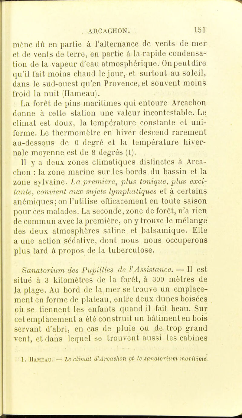 mène dû en partie à l'alternance de vents de mer et de vents de terre, en partie à la rapide condensa- tion de la vapeur d'eau atmosphérique. On peut dire qu'il fait moins chaud le jour, et surtout au soleil, dans le sud-ouest qu'en Provence, et souvent moins froid la nuit (Hameau). La forêt de pins maritimes qui entoure Arcachon donne à cette station une valeur incontestable. Le climat est doux, la température constante et uni- forme. Le thermomètre en hiver descend rarement au-dessous de 0 degré et la température hiver- nale moyenne est de 8 degrés (1). 11 y a deux zones climatiques distinctes à Arca- chon : la zone marine sur les bords du bassin et la zone sylvaine. La première, plus tonique, plus exci- tante, convient aux sujets lymphatiques et à certains anémiques; on l'utilise efficacement en toute saison pour ces malades. La seconde, zone de forêt, n'a rien de commun avec la première, on y trouve le mélange des deux atmosphères saline et balsamique. Elle a une action sédative, dont nous nous occuperons plus tard à propos de la tuberculose. Sanatorium des Pupillles de l'Assistance. — Il est situé à 3 kilomètres de la forêt, à 300 mètres de la plage. Au bord de la mer se trouve un emplace- ment en forme de plateau, entre deux dunes boisées où se tiennent les enfants quand il fait beau. Sur cet emplacement a été construit un bâtiment en bois servant d'abri, en cas de pluie ou de trop grand vent, et dans lequel se trouvent aussi les cabines 1. Hameau. — Le climat d'Arcachon et le sanatorium maritime