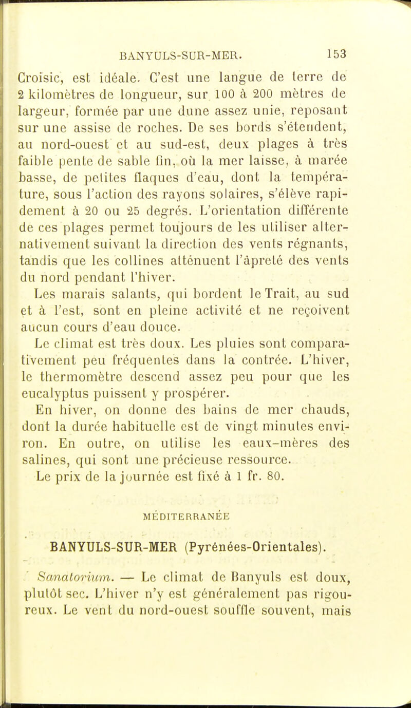 Croisic, est idéale. C'est une langue de terre de 2 kilomètres de longueur, sur 100 à 200 mètres de largeur, formée par une dune assez unie, reposant sur une assise de roches. De ses bords s'étendent, au nord-ouest et au sud-est, deux plages à très faible pente de sable fin, où la mer laisse, à marée basse, de petites flaques d'eau, dont la tempéra- ture, sous l'action des rayons solaires, s'élève rapi- dement à 20 ou 25 degrés. L'orientation différente de ces plages permet toujours de les utiliser alter- nativement suivant la direction des vents régnants, tandis que les collines atténuent l'âprèté des vents du nord pendant l'hiver. Les marais salants, qui bordent le Trait, au sud et à l'est, sont en pleine activité et ne reçoivent aucun cours d'eau douce. Le climat est très doux. Les pluies sont compara- tivement peu fréquentes dans la contrée. L'hiver, le thermomètre descend assez peu pour que les eucalyptus puissent y prospérer. En hiver, on donne des bains de mer chauds, dont la durée habituelle est de vingt minutes envi- ron. En outre, on utilise les eaux-mères des salines, qui sont une précieuse ressource. Le prix de la journée est fixé à 1 fr. 80. MÉDITERRANÉE BANYULS-SUR-MER (Pyrénées-Orientales). Sanatorium. — Le climat de Banyuls est doux, plutôt sec. L'hiver n'y est généralement pas rigou- reux. Le vent du nord-ouest souffle souvent, mais