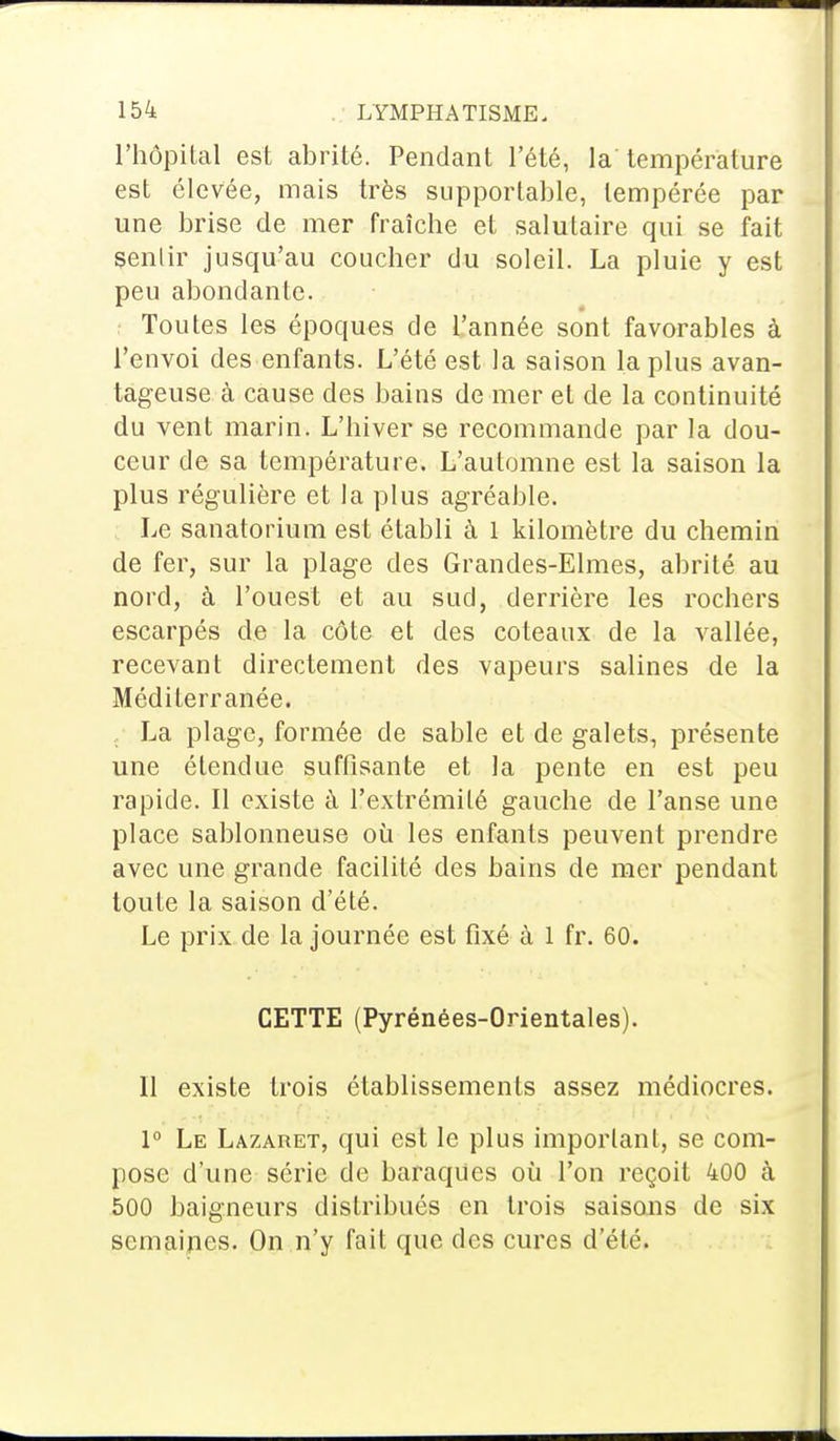 l'hôpital est abrité. Pendant l'été, la'température est élevée, mais très supportable, tempérée par une brise de mer fraîche et salutaire qui se fait senlir jusqu'au coucher du soleil. La pluie y est peu abondante. Toutes les époques de l'année sont favorables à l'envoi des enfants. L'été est la saison la plus avan- tageuse à cause des bains de mer et de la continuité du vent marin. L'hiver se recommande par la dou- ceur de sa température. L'automne est la saison la plus régulière et la plus agréable. Le sanatorium est établi à 1 kilomètre du chemin de fer, sur la plage des Grandes-Elmes, abrité au nord, à l'ouest et au sud, derrière les rochers escarpés de la côte et des coteaux de la vallée, recevant directement des vapeurs salines de la Méditerranée. La plage, formée de sable et de galets, présente une étendue suffisante et la pente en est peu rapide. Il existe à l'extrémité gauche de l'anse une place sablonneuse où les enfants peuvent prendre avec une grande facilité des bains de mer pendant toute la saison d'été. Le prix de la journée est fixé à 1 fr. 60. CETTE (Pyrénées-Orientales). 11 existe trois établissements assez médiocres. 1° Le Lazaret, qui est le plus important, se com- pose d'une série de baraques où l'on reçoit 400 à 500 baigneurs distribués en trois saisons de six semaines. On n'y fait que des cures d'été.