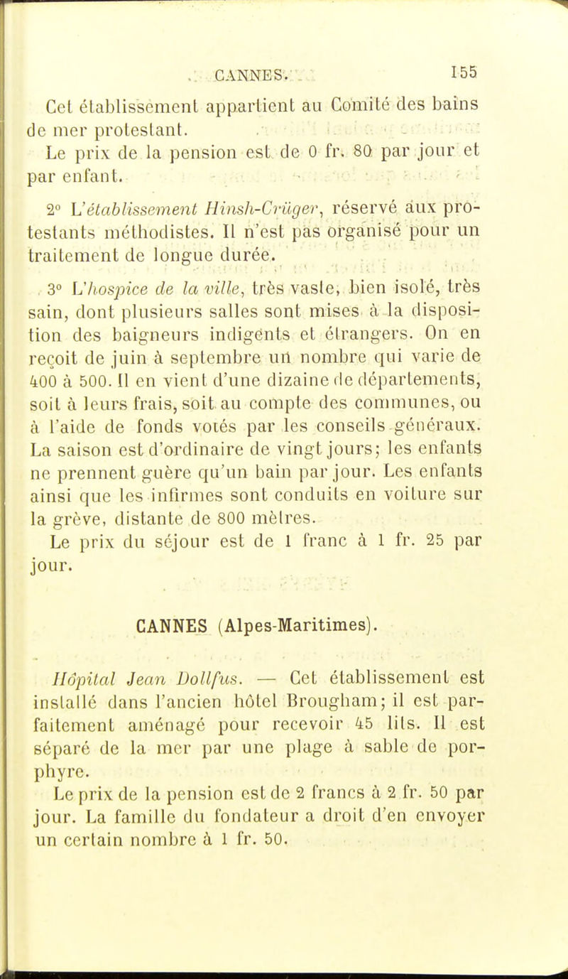 Cet établissement appartient au Comité des bains de mer protestant. Le prix de la pension est de 0 frt 8Q par jour et par enfant. 2° L'établissement Hinsh-Crùger, réservé aux pro- testants méthodistes. Il n'est pas organisé pour un traitement de longue durée. 3° L'hospice de la ville, très vaste, bien isolé, très sain, dont plusieurs salles sont mises à la disposi- tion des baigneurs indigents et étrangers. On en reçoit de juin à septembre urt nombre qui varie de 400 à 500. Il en vient d'une dizaine de départements, soit à leurs frais, soit au compte des communes, ou à l'aide de fonds votés par les conseils généraux. La saison est d'ordinaire de vingt jours; les enfants ne prennent guère qu'un bain par jour. Les enfants ainsi que les infirmes sont conduits en voiture sur la grève, distante de 800 mètres. Le prix du séjour est de 1 franc à 1 fr. 25 par jour. CANNES (Alpes-Maritimes). Hôpital Jean Dollfus. — Cet établissement est installé dans l'ancien hôtel Brougbam; il est par- faitement aménagé pour recevoir 45 lits. Il est séparé de la mer par une plage à sable de por- phyre. Le prix de la pension est de 2 francs à 2 fr. 50 par jour. La famille du fondateur a droit d'en envoyer un certain nombre à 1 fr. 50.