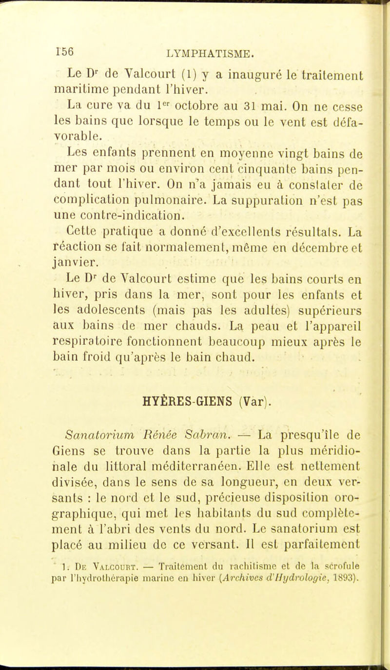 Le Dr de Valcourt (1) y a inauguré le traitement maritime pendant l'hiver. La cure va du 1er octobre au 31 mai. On ne cesse les bains que lorsque le temps ou le vent est défa- vorable. Les enfants prennent en moyenne vingt bains de mer par mois ou environ cent cinquante bains pen- dant tout l'hiver. On n'a jamais eu à constater de complication pulmonaire. La suppuration n'est pas une contre-indication. Cette pratique a donné d'excellents résultais. La réaction se fait normalement, même en décembre et janvier. Le Dr de Valcourt estime que les bains courts en hiver, pris dans la mer, sont pour les enfants et les adolescents (mais pas les adultes) supérieurs aux bains de mer chauds. La peau et l'appareil respiratoire fonctionnent beaucoup mieux après le bain froid qu'après le bain chaud. HYÈRES-GIENS (Var). Sanatorium Renée Sabran. — La presqu'île de Giens se trouve dans la partie la plus méridio- nale du littoral méditerranéen. Elle est nettement divisée, dans le sens de sa longueur, en deux ver- sants : le nord et le sud, précieuse disposition oro- graphique, qui met les habitants du sud complète- ment à l'abri des vents du nord. Le sanatorium est placé au milieu de ce versant. Il est parfaitement 1. De Valcourt. — Traitement du rachitisme et do la scrofule par l'hydrothérapie marine en hiver [Archives d'Hydrologie, 1893).