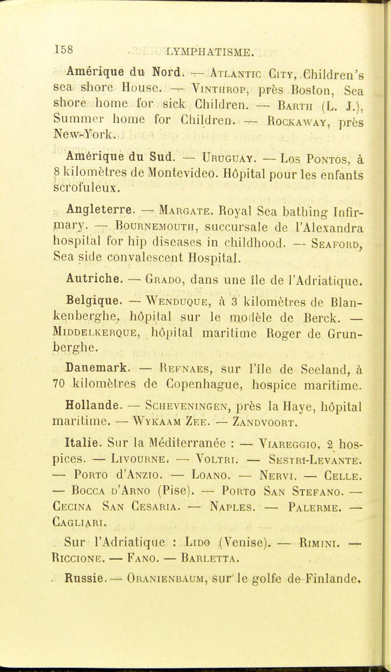 Amérique du Nord. — Atlantic City, Children's sea shore House. — Vinthrop, près Boston, Sea shore home for sick Children. — Bartii (L. J.), Suramer home for Children. — Rockaway, près New^York. Amérique du Sud. — Uruguay. — Los Pontos, à p kilomètres de Montevideo. Hôpital pour les enfants scrofuleux. Angleterre. — Margate. Royal Sea bathing Infir- mary. — Bournemouth, succursale de l'Alexandra hospital for hip diseases in childhood. — Seaford, Sea side convalescent Hospital. Autriche. — Grado, dans une île de l'Adriatique. Belgique. — Wenduque, à 3 kilomètres de Blan- kenberghe, hôpital sur le modèle de Berck. — Middelkerque, hôpital maritime Roger de Grun- berghe. Danemark. — Refnaes, sur l'île de Seeland, à 70 kilomètres de Copenhague, hospice maritime. Hollande. — Scheveningen, près la Haye, hôpital maritime. —Wykaam Zee. — Zandvoort. Italie. Sur la Méditerranée : — Viareggio, 2 hos- pices. — Livourne. — Voltri. — Sestri-Levante. — Porto d'ANzio. — Loano. — Nervi. — Celle. — Bocca d'Arno (Pise). — Porto San Stefano. — Cecina San Cesaria. — Naples. — Palerme. — Cagliari. Sur l'Adriatique : Lido (Venise). — Rimini. — Riccione. — Fano. — Barletta. . Russie.— Oranienbaum, sur le golfe de Finlande.