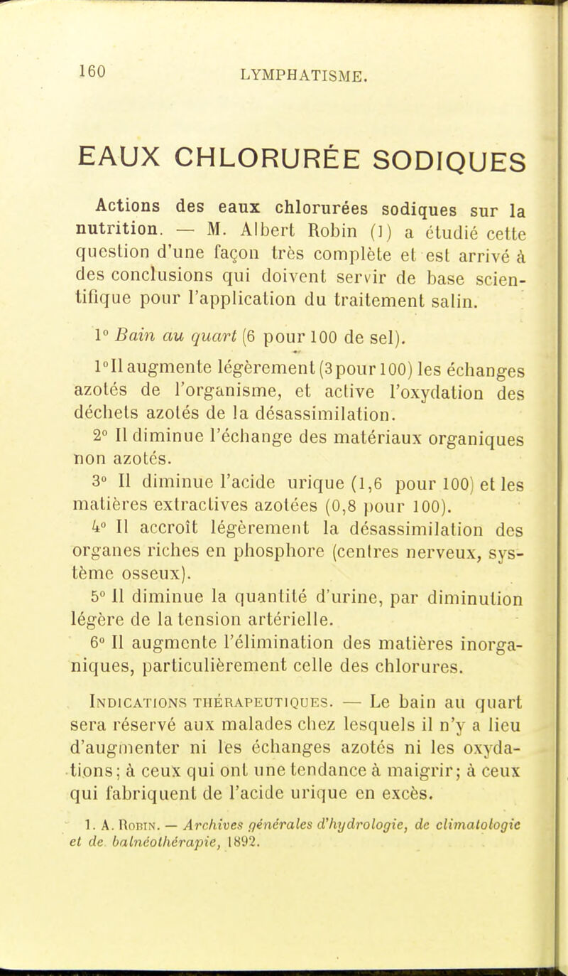 EAUX CHLORURÉE SODIQUES Actions des eaux chlorurées sodiques sur la nutrition. — M. Albert Robin (]) a étudié cette question d'une façon très complète et est arrivé à des conclusions qui doivent servir de base scien- tifique pour l'application du traitement salin. 1° Bain au quart (6 pour 100 de sel). 1°I1 augmente légèrement (3pour 100) les échanges azotés de l'organisme, et active l'oxydation des déchets azotés de la désassimilation. 2° Il diminue l'échange des matériaux organiques non azotés. 3° Il diminue l'acide urique (1,6 pour 100) et les matières exlractives azotées (0,8 pour 100). 4° Il accroît légèrement la désassimilation des organes riches en phosphore (centres nerveux, sys- tème osseux). 5° 11 diminue la quantité d'urine, par diminution légère de la tension artérielle. 6° Il augmente l'élimination des matières inorga- niques, particulièrement celle des chlorures. Indications thérapeutiques. — Le bain au quart sera réservé aux malades chez lesquels il n'y a lieu d'augmenter ni les échanges azotés ni les oxyda- tions; à ceux qui ont une tendance à maigrir; à ceux qui fabriquent de l'acide urique en excès. 1. A. Robin. — Archives générales d'hydrologie, de climatologie et de balnéolhérapie, 1892.