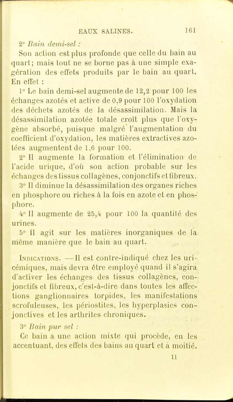 2° Bain demi-sel : Son action est plus profonde que celle du bain au quart; mais tout ne se borne pas à une simple exa- gération des effets produits par le bain au quart, En effet : 1° Le bain demi-sel augmente de 12,2 pour 100 les échanges azotés et active de 0,9 pour 100 l'oxydation des déchets azotés de la désassimilation. Mais la désassimilation azotée totale croît plus que l'oxy- gène absorbé, puisque malgré l'augmentation du coefficient d'oxydation, les matières extractives azo- tées augmentent de 1,6 pour 100. 2° Il augmente la formation et l'élimination de l'acide urique, d'où son action probable sur les échanges des tissus collagènes, conjonctifs et fibreux. 3° Il diminue la désassimilation des organes riches en phosphore ou riches à la fois en azote et en phos-' phore. 4° Il augmente de 25,4 pour 100 la quanti lé des urines. 5° 11 agit sur les matières inorganiques de la niême manière que le bain au quart. Indications. —Il est conlre-indiqué chez les uri- cémiques, mais devra être employé quand il s'agira d'activer les échanges des tissus collagènes, con- jonctifs et fibreux, c'est-à-dire dans toutes les affec- tions ganglionnaires torpides, les manifestations scrofuleuses, les périostites, les hyperplasies con- jonctives et les arthrites chroniques.. 3° Bain pur sel : Ce bain a une action mixte qui procède, en les accentuant, des effets des bains au quart et à moitié. il