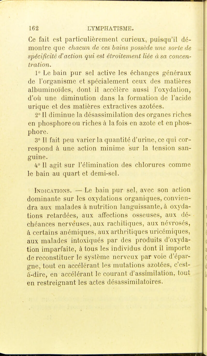 Ce fait est particulièrement curieux, puisqu'il dé- monlre que chacun de ces bains possède une sorte de spécificité d'action qui est étroitement liée à sa concen- tration. 1° Le bain pur sel active les échanges généraux de l'organisme et spécialement ceux des matières albuminoïdes, dont il accélère aussi l'oxydalion, d'où une diminution dans la formation de l'acide urique et des matières extractives azotées. 2° Il diminue la désassimilation des organes riches en phosphore ou riches à la fois en azote et en phos- phore. 3° Il fait peu varier la quantité d'urine, ce qui cor- respond à une action minime sur la tension san- guine. 4° Il agit sur l'élimination des chlorures comme le bain au quart et demi-sel. Indications. — Le bain pur sel, avec son action dominante sur les oxydations organiques, convien- dra aux malades à nutrition languissante, à oxyda- tions retardées, aux affections osseuses, aux dé- chéances nerveuses, aux rachitiques, aux névrosés, à certains anémiques, aux arthritiques uricémiques, aux malades intoxiqués par des produits d'oxyda- tion imparfaite, à tous les individus dont il importe de reconstituer le système nerveux par voie d'épar- gne, tout en accélérant les mutations azotées, c'est- à-dire, en accélérant le courant d'assimilation, tout en restreignant les actes désassimilatoires.