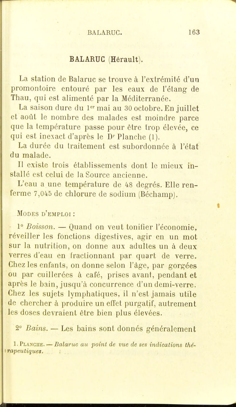 BALARUC (Hérault). La station de Balaruc se trouve à l'extrémité d'un promontoire entouré par les eaux de l'étang de Thau, qui est alimenté par la Méditerranée. La saison dure du 1er mai au 30 octobre. En juillet et août le nombre des malades est moindre parce que la température passe pour être trop élevée, ce qui est inexact d'après le Dr Planche (1). La durée du traitement est subordonnée à l'état du malade. Il existe trois établissements dont le mieux in- stallé est celui de la Source ancienne. L'eau a une température de 48 degrés. Elle ren- ferme 7,045 de chlorure de sodium (BéchampJ. Modes d'emploi : 1° Boisson. — Quand on veut tonifier l'économie, réveiller les fonctions digestives, agir en un mot sur la nutrition, on donne aux adultes un à deux verres d'eau en fractionnant par quart de verre. Chez les enfants, on donne selon l'âge, par gorgées ou par cuillerées à café, prises avant, pendant et après le bain, jusqu'à concurrence d'un demi-verre. Chez les sujets lymphatiques, il n'est jamais utile de chercher à produire un effet purgatif, autrement les doses devraient être bien plus élevées. 2° Bains. — Les bains sont donnés généralement 1. Planche. — Balaruc au point de vue de ses indications thé- i rapcutiques.