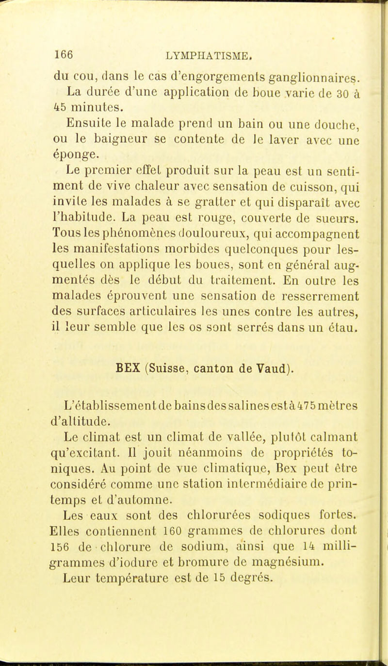 du cou, dans le cas d'engorgements ganglionnaires. La durée d'une application de boue varie de 30 à 45 minutes. Ensuite le malade prend un bain ou une douche, ou le baigneur se contente de le laver avec une éponge. Le premier effet produit sur la peau est un senti- ment de vive chaleur avec sensation de cuisson, qui invile les malades à se gratter et qui disparaît avec l'habitude. La peau est rouge, couverte de sueurs. Tous les phénomènes douloureux, qui accompagnent les manifestations morbides quelconques pour les- quelles on applique les boues, sont en général aug- mentés dès le début du traitement. En outre les malades éprouvent une sensation de resserrement des surfaces articulaires les unes contre les autres, il leur semble que les os sont serrés dans un étau. BEX (Suisse, canton de Vaud). L'établissement de bains des salines est à 475 mètres d'altitude. Le climat est un climat de vallée, plutôt calmant qu'excitant. Il jouit néanmoins de propriétés to- niques. Au point de vue climatique, Bex peut être considéré comme une station intermédiaire de prin- temps et d'automne. Les eaux sont des chlorurées sodiques fortes. Elles contiennent 160 grammes de chlorures dont 156 de chlorure de sodium, ainsi que 14 milli- grammes d'iodure et bromure de magnésium. Leur température est de 15 degrés.