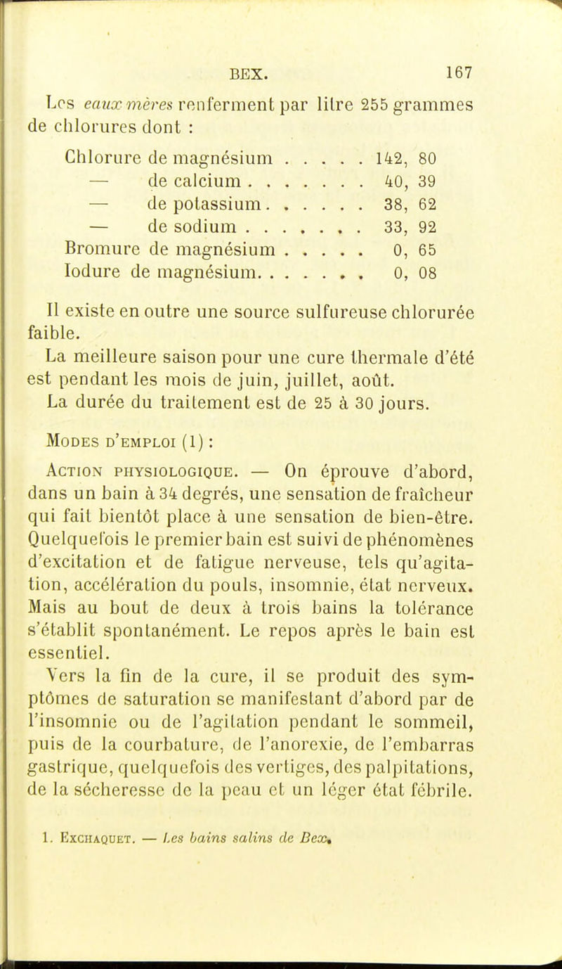 Les eaux mères renferment par lilre 255 grammes de chlorures dont : Chlorure de magnésium 142, 80 de calcium 40, 39 de potassium 38, 62 — de sodium 33, 92 Bromure de magnésium 0, 65 Iodure de magnésium 0, 08 Il existe en outre une source sulfureuse chlorurée faible. La meilleure saison pour une cure thermale d'été est pendant les mois de juin, juillet, août. La durée du traitement est de 25 à 30 jours. Modes d'emploi (1) : Action physiologique. — On éprouve d'abord, dans un bain à 34 degrés, une sensation de fraîcheur qui fait bientôt place à une sensation de bien-être. Quelquefois le premier bain est suivi de phénomènes d'excitation et de fatigue nerveuse, tels qu'agita- tion, accélération du pouls, insomnie, état nerveux. Mais au bout de deux à trois bains la tolérance s'établit spontanément. Le repos après le bain est essentiel. Vers la fin de la cure, il se produit des sym- ptômes de saturation se manifestant d'abord par de l'insomnie ou de l'agitation pendant le sommeil, puis de la courbature, de l'anorexie, de l'embarras gastrique, quelquefois des vertiges, des palpitations, de la sécheresse de la peau et un léger état fébrile. 1. Exchaquet. — Les bains salins de Dex%