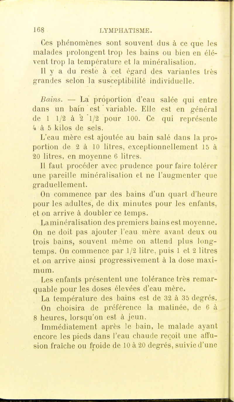 Ces phénomènes sont souvent dus à ce que les malades prolongent trop les bains ou bien en élè- vent trop la température et la minéralisation. Il y a du reste à cet égard des variantes très grandes selon la susceptibilité individuelle. Bains. — La proportion d'eau salée qui entre dans un bain est variable. Elle est en général de 1 1/2 à 2 l/2 pour 100. Ce qui représente 4 à 5 kilos de sels. L'eau mère est ajoutée au bain salé dans la pro- portion de 2 à 10 lilres, exceptionnellement 15 à 20 litres, en moyenne 6 lilres. Il faut procéder avec prudence pour faire tolérer une pareille minéralisation et ne l'augmenter que graduellement. On commence par des bains d'un quart d'heure pour les adultes, de dix minutes pour les enfants, et on arrive à doubler ce temps. Laminéralisation des premiers bains est moyenne. On ne doit pas ajouter l'eau mère avant deux ou trois bains, souvent même on attend plus long- temps. On commence par 1/2 litre, puis 1 et 2 litres et,on arrive ainsi progressivement à la dose maxi- mum. Les enfants présentent une tolérance très remar- quable pour les doses élevées d'eau mère. La température des bains est de 32 à 35 degrés. On choisira de préférence la matinée, de 6 à 8 heures, lorsqu'on est à jeun. Immédiatement après le bain, le malade ayant encore les pieds dans l'eau chaude reçoit une allu- sion fraîche ou froide de 10 à 20 degrés, suivie d'une