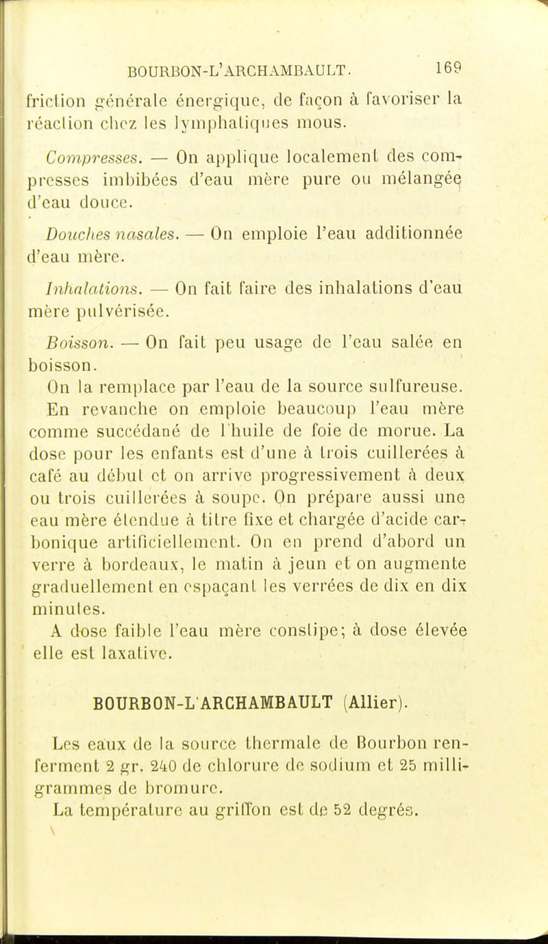 friction générale énergique, de façon à favoriser la réaction chez les lymphatiques mous. Compresses. — On applique localement des com- presses imbibées d'eau mère pure ou mélangée d'eau douce. Doitches nasales. — On emploie l'eau additionnée d'eau mère. Inhalations. — On fait faire des inhalations d'eau mère pulvérisée. Boisson. — On fait peu usage de l'eau salée en boisson. On la remplace par l'eau de la source sulfureuse. En revanche on emploie beaucoup l'eau mère comme succédané de l'huile de foie de morue. La dose pour les enfants est d'une à trois cuillerées à café au début et on arrive progressivement à deux ou trois cuillerées à soupe. On prépare aussi une eau mère étendue à titre fixe et chargée d'acide car-: bonique artificiellement. On en prend d'abord un verre à bordeaux, le matin à jeun et on augmente graduellement en espaçant les verrées de dix en dix minutes. A dose faible l'eau mère constipe; à close élevée elle est laxative. BOURBON-L'ARCHAMBAULT (Allier). Les eâux de la source thermale de Bourbon ren- ferment 2 gr. 240 de chlorure de sodium et 25 milli- grammes de bromure. La température au griffon est de 52 degrés.