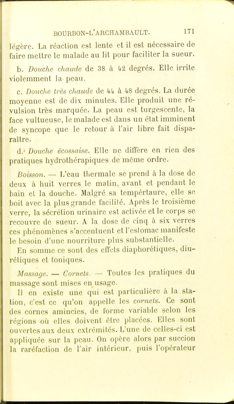 légère. La réaction est lente et il est nécessaire de faire mettre le malade au lit pour faciliter la sueur. b. Douche chaude de 38 à 42 degrés. Elle irrite violemment la peau. c. Douche très chaude de 44 à 48 degrés. La durée moyenne est de dix minutes. Elle produit une ré- vulsion très marquée. La peau est turgescente, la face vultueuse, le malade est dans un état imminent de syncope que le retour à l'air libre fait dispa- raître. d. « Douche écossaise. Elle ne diffère en rien des pratiques hydrothérapiques de même ordre. Boisson. — L'eau thermale se prend à la dose de deux à huit verres le matin, avant et pendant le bain et la douche. Malgré sa tempértaure, elle se boit avec la plus grande facililé. Après le troisième verre, la sécrétion urinaire est activée et le corps se recouvre de sueur. A la dose de cinq cà six verres ces phénomènes s'accentuent et l'eslomac manifeste le besoin d'une nourriture plus substantielle. En somme ce sont des effets diaphorétiques, diu- rétiques et toniques. Massage. — Cornets. — Toutes les pratiques du massage sont mises en usage. Il en existe une qui est particulière à la sta- tion, c'est ce qu'on appelle les cornets. Ce sont des cornes amincies, de forme variable selon les régions où elles doivent être placées. Elles sont ouvertes aux deux extrémités. L'une de celles-ci est appliquée sur la peau. On opère alors par succion la raréfaction de l'air intérieur, puis l'opérateur