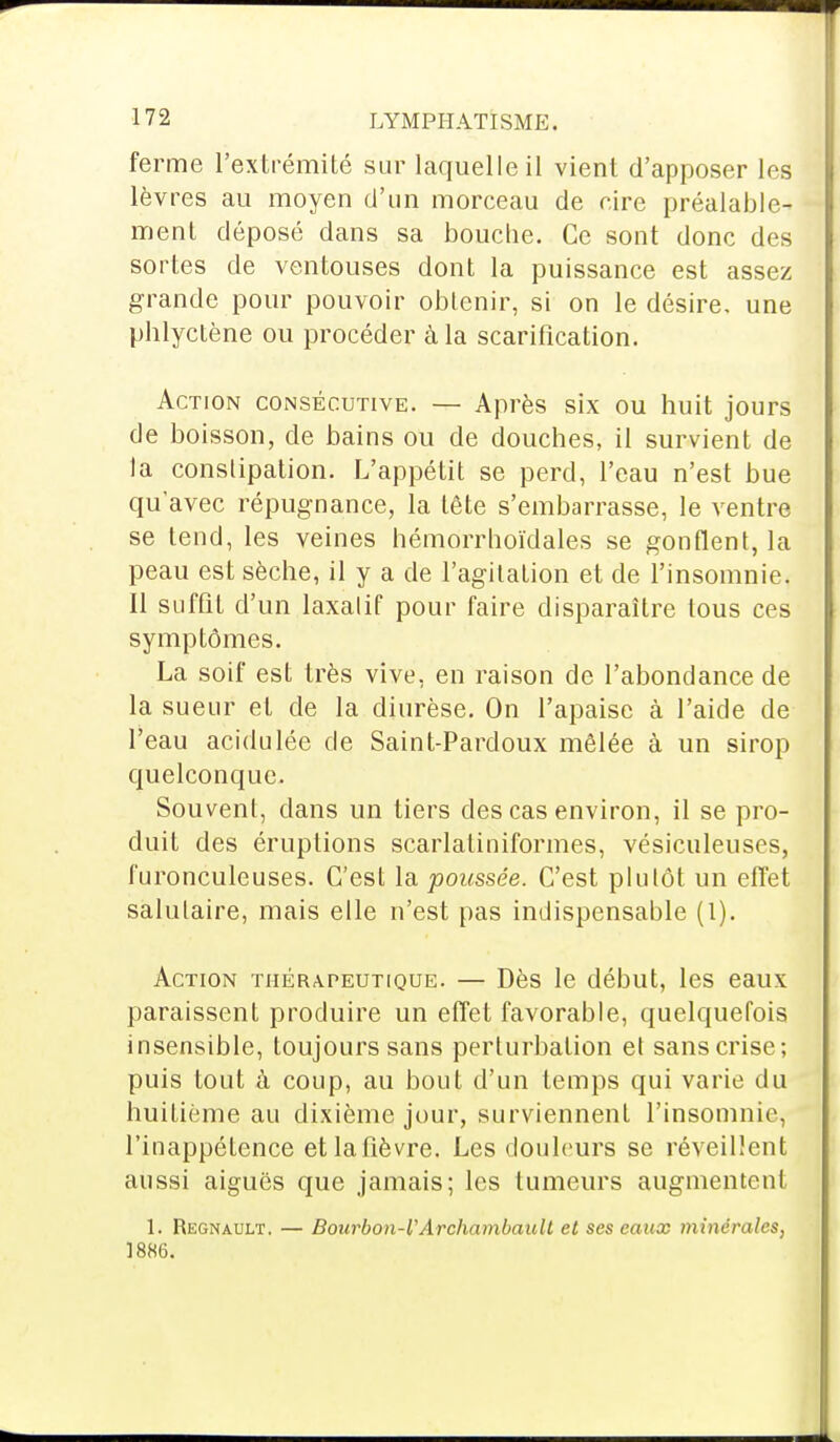 ferme l'extrémité sur laquelle il vient d'apposer lest lèvres au moyen d'un morceau de rire préalable- ment déposé dans sa bouche. Ce sont donc des sortes de ventouses dont la puissance est assez grande pour pouvoir obtenir, si on le désire, une phlyctène ou procéder à la scarification. Action consécutive. — Après six ou huit jours de boisson, de bains ou de douches, il survient de la constipation. L'appétit se perd, l'eau n'est bue qu'avec répugnance, la tête s'embarrasse, le ventre se tend, les veines hémorrhoïdales se gonflent, la peau est sèche, il y a de l'agitation et de l'insomnie. Il suffit d'un laxatif pour faire disparaître tous ces symptômes. La soif est très vive, en raison de l'abondance de la sueur et de la diurèse. On l'apaise à l'aide de l'eau acidulée de Saint-Pardoux mêlée à un sirop quelconque. Souvent, dans un tiers des cas environ, il se pro- duit des éruptions scarlatiniformes, vésiculeuses, furonculeuses. C'est la poussée. C'est plutôt un effet salutaire, mais elle n'est pas indispensable (l). Action thérapeutique. — Dès le début, les eaux paraissent produire un effet favorable, quelquefois insensible, toujours sans perturbation et sans crise; puis tout à coup, au bout d'un temps qui varie du huitième au dixième jour, surviennent l'insomnie, l'inappétence et la fièvre. Les douleurs se réveillent aussi aiguës que jamais; les tumeurs augmentent 1. Regnault. — Bourbon-ÏArchambault et ses eaux minérales, 1886.