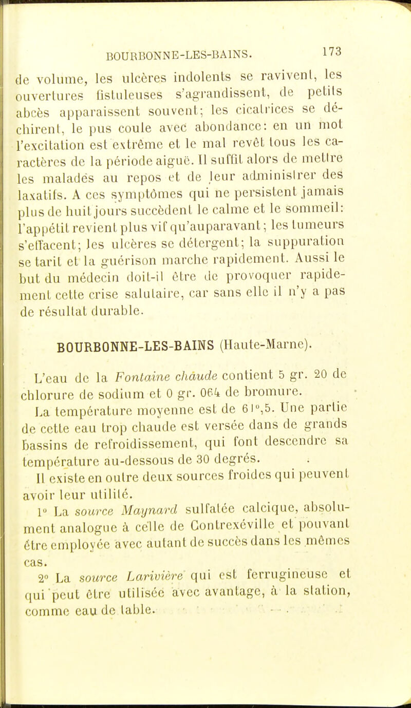 de volume, les ulcères indolents se ravivent, les ouvertures fistuleuses s'agrandissent, de petits abcès apparaissent souvent; les cicatrices se dé- chirent, le pus coule avec abondance: en un mot l'excitation est extrême et le mal revêt tous les ca- ractères de la période aiguë. Il suffit alors de mettre les maladës au repos et de leur administrer des laxatifs. A ces symptômes qui ne persistent jamais plus de huit jours succèdent le calme et le sommeil: l'appétit revient plus vif qu'auparavant ; les tumeurs s'effacent; les ulcères se détergent; la suppuration se tarit et la guérison marche rapidement. Aussi le but du médecin doit-il être de provoquer rapide- ment cette crise salutaire, car sans elle il n'y a pas de résultat durable. BOURBONNE-LES-BAINS (Haute-Marne). L'eau de la Fontaine chaude contient 5 gr. 20 de chlorure de sodium et 0 gr. 064 de bromure. La température moyenne est de 6i°,5. Une partie de cette eau trop chaude est versée dans de grands bassins de refroidissement, qui font descendre sa température au-dessous de 30 degrés. Il existe en outre deux sources froides qui peuvent avoir leur utilité. lu La source Maynard sulfatée calcique, absolu- ment analogue à celle de Gonfrexéville et pouvant être employée avec autant de succès dans les mêmes cas. 2° La source Larivière qui est ferrugineuse et qui'peut être utilisée avec avantage, ci la station, comme eau de table. - •