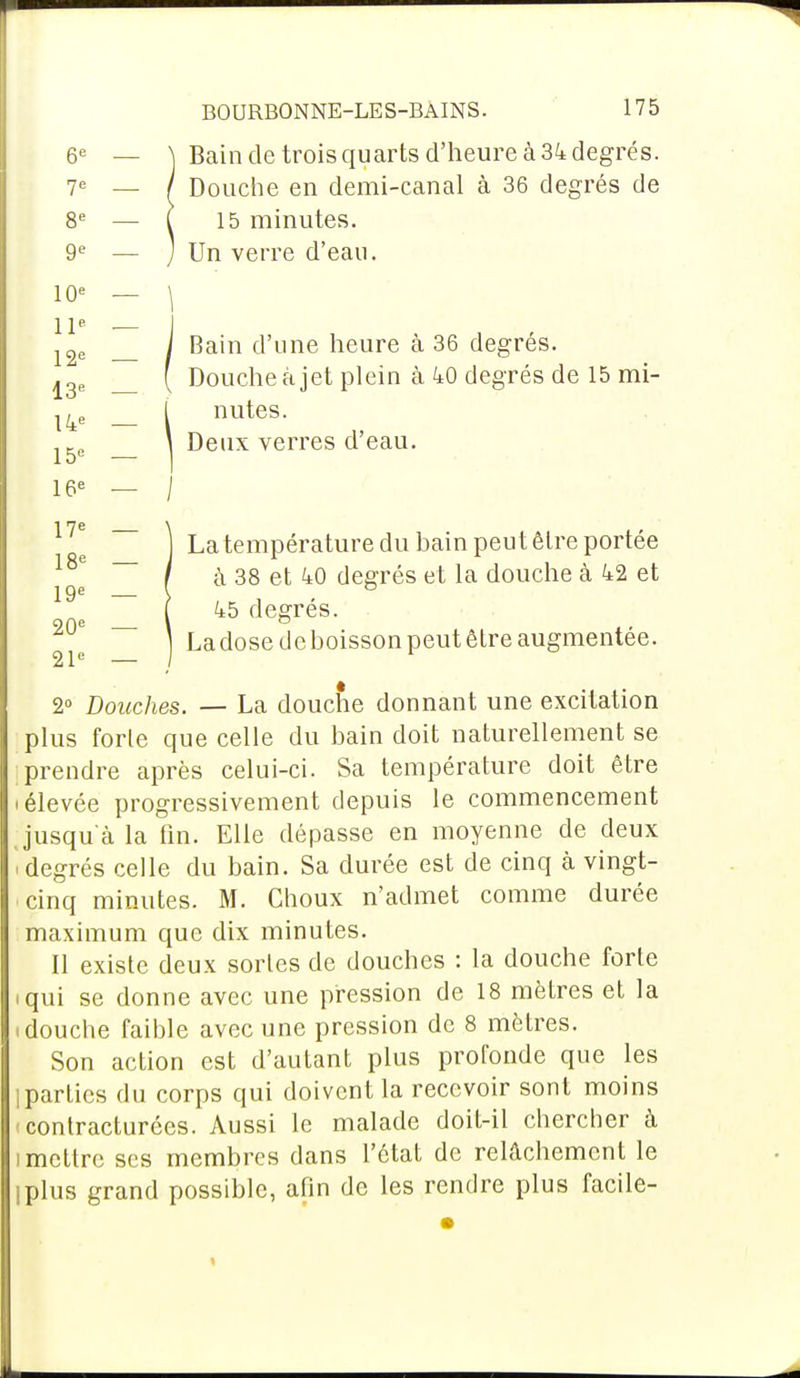 Bain de trois quarts d'heure à 34 degrés. Douche en demi-canal à 36 degrés de 15 minutes. Un verre d'eau. Bain d'une heure à 36 degrés. Douche à jet plein à 40 degrés de 15 mi- nutes. Deux verres d'eau. La température du bain peut être portée à 38 et 40 degrés et la douche à 42 et 45 degrés. Ladosedeboissonpeutêtre augmentée. 2° Douches. — La douche donnant une excitation plus forle que celle du bain doit naturellement se prendre après celui-ci. Sa température doit être i élevée progressivement depuis le commencement jusqu'à la fin. Elle dépasse en moyenne de deux ! degrés celle du bain. Sa durée est de cinq à vingt- cinq minutes. M. Choux n'admet comme durée maximum que dix minutes. Il existe deux sortes de douches : la douche forte .qui se donne avec une pression de 18 mètres et la i douche faible avec une pression de 8 mètres. Son action est d'autant plus profonde que les 1 parties du corps qui doivent la recevoir sont moins contracturées. Aussi le malade doit-il chercher à î mettre ses membres dans l'état de relâchement le iplus grand possible, afin de les rendre plus facile- 6e — N 7e — / 8e — j 9e — J 10e — \ 11e — I 12e — / 13e 14e — l 15e — I 16e — j 17e — \ 18e — J 19e — ! 20e — \ 21e — )
