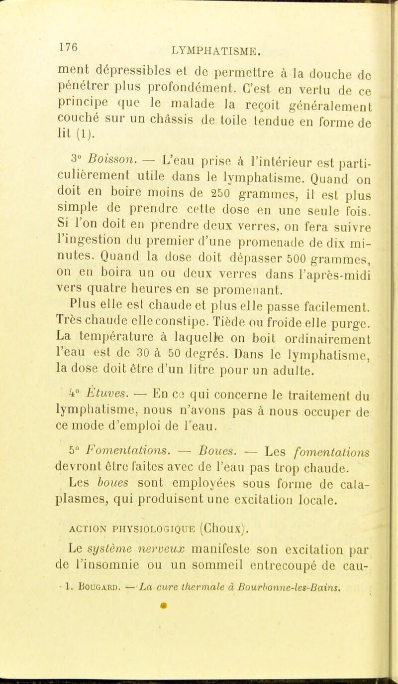 ment dépressibles el de permettre à la douche de pénétrer plus profondément. C'est en vertu de ce principe que le malade la reçoit généralement couché sur un châssis de toile tendue en forme de lit (1). 3° Boisson. — L'eau prise à l'intérieur est parti- culièrement utile dans le lymphatisme. Quand on doit en boire moins de 250 grammes, il est plus simple de prendre cette dose en une seule fois. Si l'on doit en prendre deux verres, on fera suivre l'ingestion du premier d'une promenade de dix mi- nutes. Quand la dose doit dépasser 500 grammes, on en boira un ou deux verres dans l'après-midi vers quatre heures en se promenant. Plus elle est chaude et plus elle passe facilement. Très chaude elle constipe. Tiède ou froide elle purge. La température à laquelte on boit ordinairement l'eau est de 30 à 50 degrés. Dans le lymphatisme, la dose doit être d'un litre pour un adulte. 4° Étuves. — En ce qui concerne le traitement du lymphatisme, nous n'avons pas à nous occuper de ce mode d'emploi de l'eau. 5° Fomentations. — Boues. — Les fomentations devront être faites avec de l'eau pas trop chaude. Les boues sont employées sous forme de cata- plasmes, qui produisent une excitation locale. ACTION PHYSIOLOGIQUE (GllOUX). Le système nerveux manifeste son excitation par de l'insomnie ou un sommeil entrecoupé de cau- • 1. Bougard. — La cure thermale à Bourl>onnc-les-Bains.