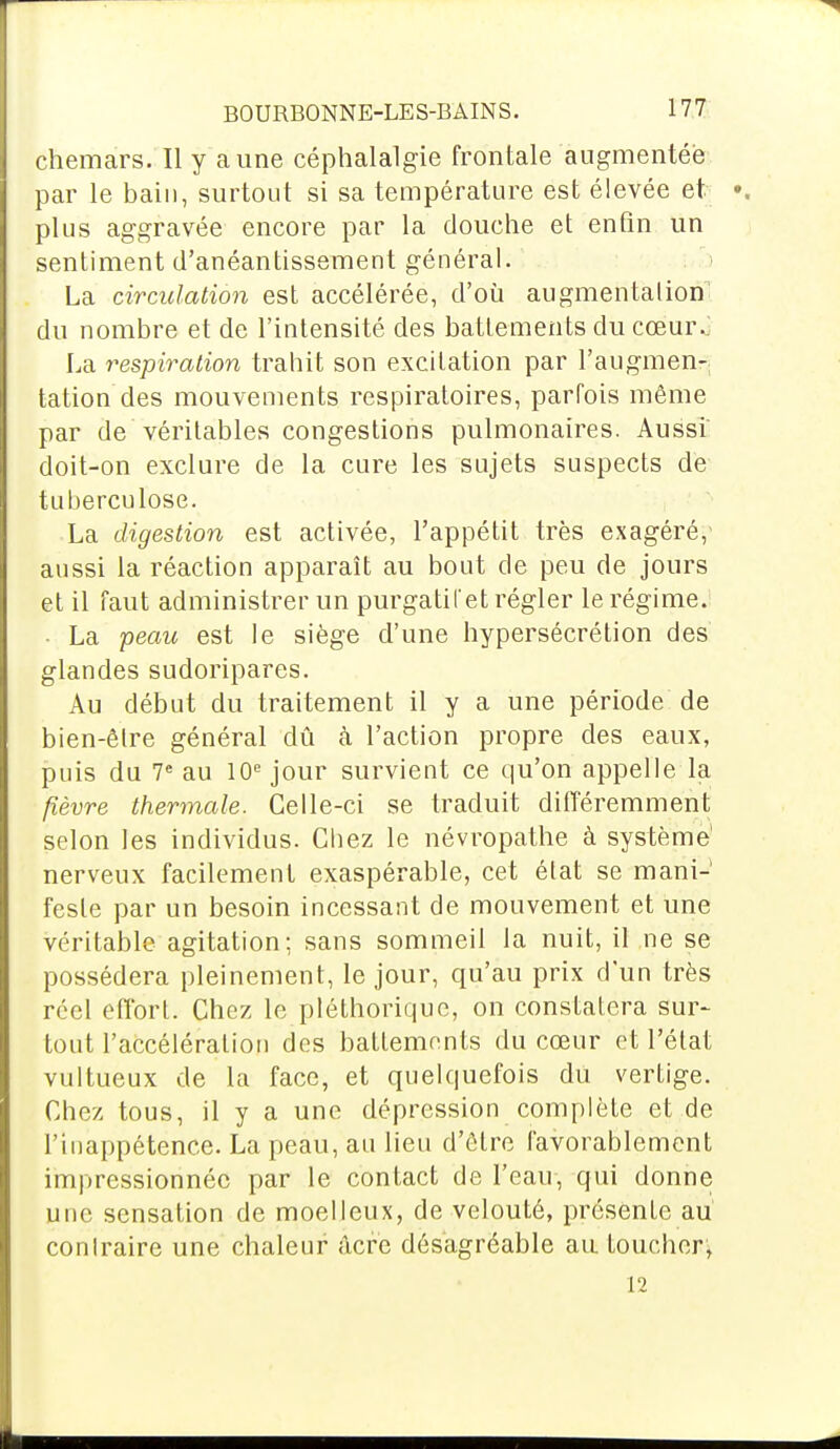 chemars. Il y aune céphalalgie frontale augmentée par le bain, surtout si sa température est élevée et plus aggravée encore par la douche et enfin un sentiment d'anéantissement général. La circulation est accélérée, d'où augmentation du nombre et de l'intensité des battements du cœur^ La respiration trahit son excitation par l'augmen-; tation des mouvements respiratoires, parfois même par de véritables congestions pulmonaires. Aussi doit-on exclure de la cure les sujets suspects de tuberculose. La digestion est activée, l'appétit très exagéré/ aussi la réaction apparaît au bout de peu de jours et il faut administrer un purgatil'et régler le régime. La peau est le siège d'une hypersécrétion des glandes sudoripares. Au début du traitement il y a une période de bien-être général dû h l'action propre des eaux, puis du 7e au 10e jour survient ce qu'on appelle la fièvre thermale. Celle-ci se traduit différemment selon les individus. Chez le névropathe à système' nerveux facilement exaspérable, cet état se mani-' fesle par un besoin incessant de mouvement et une véritable agitation; sans sommeil la nuit, il ne se possédera pleinement, le jour, qu'au prix d'un très réel efforL. Chez le pléthorique, on constatera sur- tout l'accélération des battements du cœur et l'état vultueux de la face, et quelquefois du vertige. Chez tous, il y a une dépression complète et de l'inappétence. La peau, au lieu d'être favorablement impressionnée par le contact de l'eau, qui donne une sensation de moelleux, de velouté, présente au' contraire une chaleur acre désagréable au toucher, 12