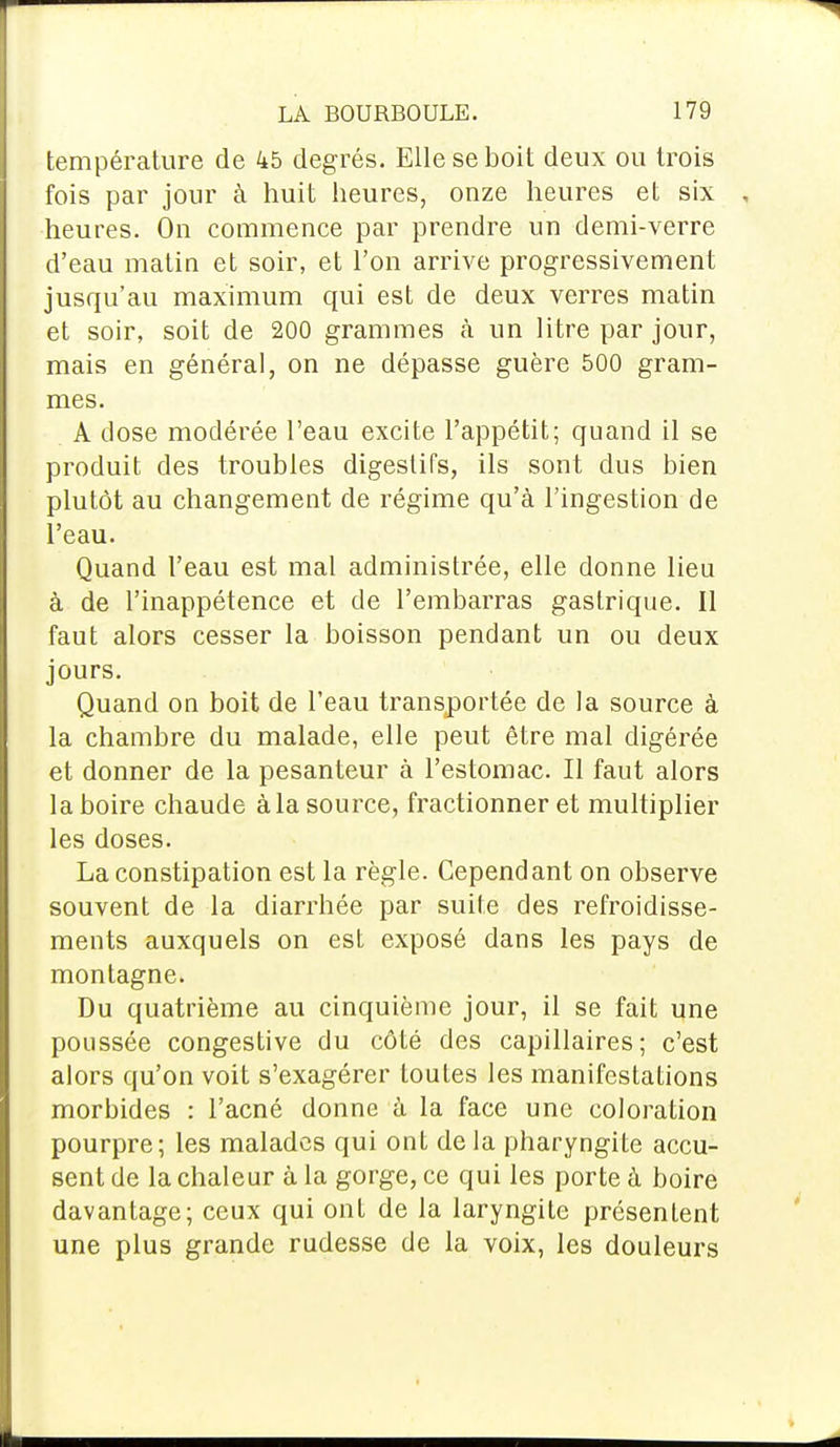 température de 45 degrés. Elle se boit deux ou trois fois par jour à huit heures, onze heures et six heures. On commence par prendre un demi-verre d'eau matin et soir, et l'on arrive progressivement jusqu'au maximum qui est de deux verres matin et soir, soit de 200 grammes à un litre par jour, mais en général, on ne dépasse guère 500 gram- mes. A close modérée l'eau excite l'appétit; quand il se produit des troubles digestifs, ils sont dus bien plutôt au changement de régime qu'à l'ingestion de l'eau. Quand l'eau est mal administrée, elle donne lieu à de l'inappétence et de l'embarras gastrique. Il faut alors cesser la boisson pendant un ou deux jours. Quand on boit de l'eau transportée de la source à la chambre du malade, elle peut être mal digérée et donner de la pesanteur à l'estomac. Il faut alors la boire chaude à la source, fractionner et multiplier les doses. La constipation est la règle. Cependant on observe souvent de la diarrhée par suite des refroidisse- ments auxquels on est exposé dans les pays de montagne. Du quatrième au cinquième jour, il se fait une poussée congestive du côté des capillaires; c'est alors qu'on voit s'exagérer toutes les manifestations morbides : l'acné donne à la face une coloration pourpre; les malades qui ont de la pharyngite accu- sent de la chaleur à la gorge, ce qui les porte à boire davantage; ceux qui ont de la laryngite présentent une plus grande rudesse de la voix, les douleurs