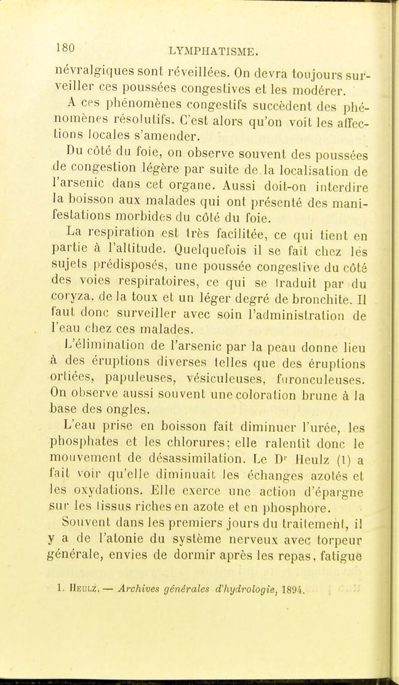 névralgiques sont réveillées. On devra toujours sur- veiller ces poussées congestives et les modérer. A ces phénomènes congeslifs succèdent des phé- nomènes résolutifs. C'est alors qu'on voit les affec- tions locales s'amender. Du côté du foie, on observe souvent des poussées de congestion légère par suite de la localisation de l'arsenic dans cet organe. Aussi doit-on interdire la boisson aux malades qui ont présenté des mani- festations morbides du côté du foie. La respiration est très facilitée, ce qui tient en partie à l'altitude. Quelquefois il se fait chez lés sujets prédisposés, une poussée congestive du côté des voies respiratoires, ce qui se Iraduit par du coryza, de la toux et un léger degré de bronchite. Il faut clone surveiller avec soin l'administration de l'eau chez ces malades. L'élimination de l'arsenic par la peau donne lieu A des éruptions diverses telles que des éruptions orliées, papuleuses, vésiculeuses, furonculeuses. On observe aussi souvent une coloration brune à la base des ongles. L'eau prise en boisson fait diminuer l'urée, les phosphates et les chlorures; elle ralentit donc le mouvement de désassimilation. Le Dr Heulz (l) a fait voir qu'elle diminuait les échanges azotés el les oxydations. Elle exerce une action d'épargne sur les lissus riches en azote et en phosphore. Souvent dans les premiers jours du traitement, il y a de l'atonie du système nerveux avec torpeur générale, envies de dormir après les repas, fatigue 1. IIeulz.— Archives générales d'hydrologie, 1894.