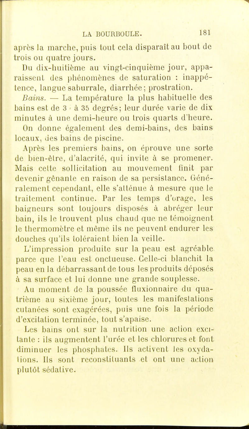 après la marche, puis tout cela disparaît au bout de trois ou quatre jours. Du dix-huitième au vingt-cinquième jour, appa- raissent des phénomènes de saturation : inappé- tence, langue saburrale, diarrhée; prostration. Bains. — La température la plus habituelle des bains est de 3 • à 35 degrés; leur durée varie de dix minutes à une demi-heure ou trois quarts d'heure. On donne également des demi-bains, des bains locaux, des bains de piscine. Après les premiers bains, on éprouve une sorte de bien-être, d'alacrité, qui invile à se promener. Mais celte sollicitation au mouvement finit par devenir gênante en raison de sa persistance. Géné- ralement cependant, elle s'atténue à mesure que le traitement continue. Par les temps d'orage, les baigneurs sont toujours disposés à abréger leur bain, ils le trouvent plus chaud que ne témoignent le thermomètre et même ils ne peuvent endurer les douches qu'ils toléraient bien la veille. L'impression produite sur la peau est agréable parce que l'eau est onctueuse. Celle-ci blanchit la peau en la débarrassant de tous les produits déposés à sa surface et lui donne une grande souplesse. Au moment de la poussée fluxionnaire du qua- trième au sixième jour, toutes les manifestations cutanées sont exagérées, puis une fois la période d'excitation terminée, tout s'apaise. Les bains ont sur la nutrition une aclion exci- tante : ils augmentent l'urée et les chlorures et font diminuer les phosphates. Ils activent les oxyda- lions. Ils sont reconstituants et ont une action plutôt sôdalive.