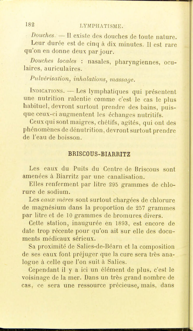 Douches. — Il existe des douches de toute nature. Leur durée est de cinq à dix minutes. Il est rare qu'on en donne deux par jour. Douches locales : nasales, pharyngiennes, ocu- laires, auriculaires. Pulvérisation, inhalations, massage. Indications. — Les lymphatiques qui présentent une nutrition ralentie comme c'est le cas le plus habituel, devront surtout prendre des bains, puis- que ceux-ci augmentent les échanges nutritifs. Ceux qui sont maigres, chétifs, agités, qui ont des phénomènes de dénutrition, devront surtout prendre de l'eau de boisson. BRISCOUS-BIARRITZ Les eaux du Puits du Centre de Briscous sont amenées à Biarritz par une canalisation. Elles renferment par litre 295 grammes de chlo- rure de sodium. Les eaux mères sont surtout chargées de chlorure de magnésium dans la proportion de 257 grammes par litre et de 10 grammes de bromures divers. Cette station, inaugurée en 1893, est encore de date trop récente pour qu'on ait sur elle des docu- ments médicaux sérieux. Sa proximité de Salies-de-Béarn et la composition de ses eaux font préjuger que la cure sera très ana- logue à celle que l'on suit à Salies. Cependant il y a ici un élément de plus, c'est le voisinage de la mer. Dans un très grand nombre de cas, ce sera une ressource précieuse, mais, dans