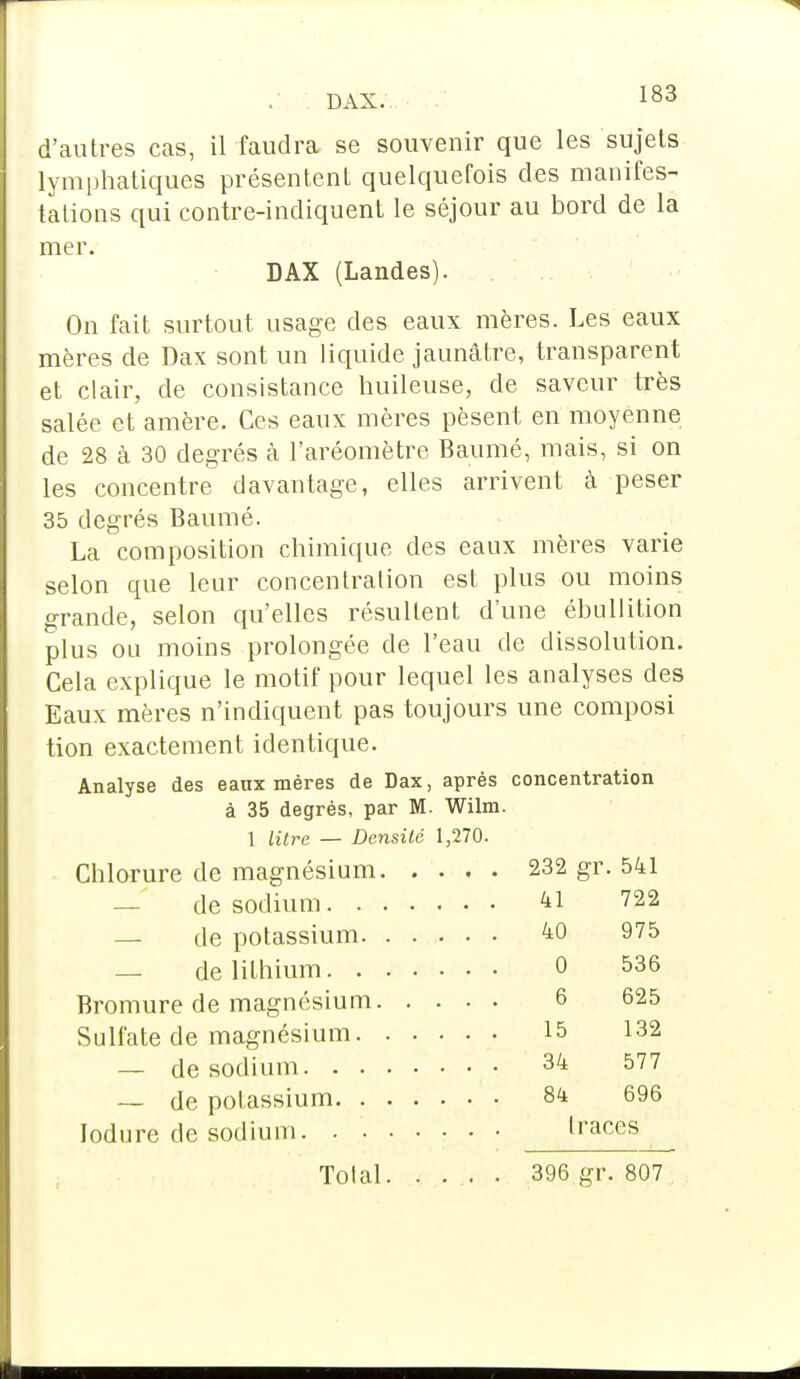 d'autres cas, il faudra se souvenir que les sujets lymphatiques présentent quelquefois des manifes- tations qui contre-indiquent le séjour au bord de la mer. DAX (Landes). On fait surtout usage des eaux mères. Les eaux mères de Dax sont un liquide jaunâtre, transparent et clair, de consistance huileuse, de saveur très salée et amère. Ces eaux mères pèsent en moyenne de 28 à 30 degrés à l'aréomètre Baumé, mais, si on les concentre davantage, elles arrivent à peser 35 degrés Baumé. La composition chimique des eaux mères varie selon que leur concentration est plus ou moins grande, selon qu'elles résultent d'une ébullilion plus ou moins prolongée de l'eau de dissolution. Cela explique le motif pour lequel les analyses des Eaux mères n'indiquent pas toujours une composi tion exactement identique. Analyse des eaux mères de Dax, après concentration à 35 degrés, par M. Wilm. 1 litre — Densité 1,270. Chlorure de magnésium 232 gr. 541 — de sodium 41 722 — de potassium 40 975 — de lithium 0 536 Bromure de magnésium 6 625 Sulfate de magnésium 15 132 — de sodium 34 577 — de potassium 84 696 lodure de sodium 1 races Total 396 gr. 807