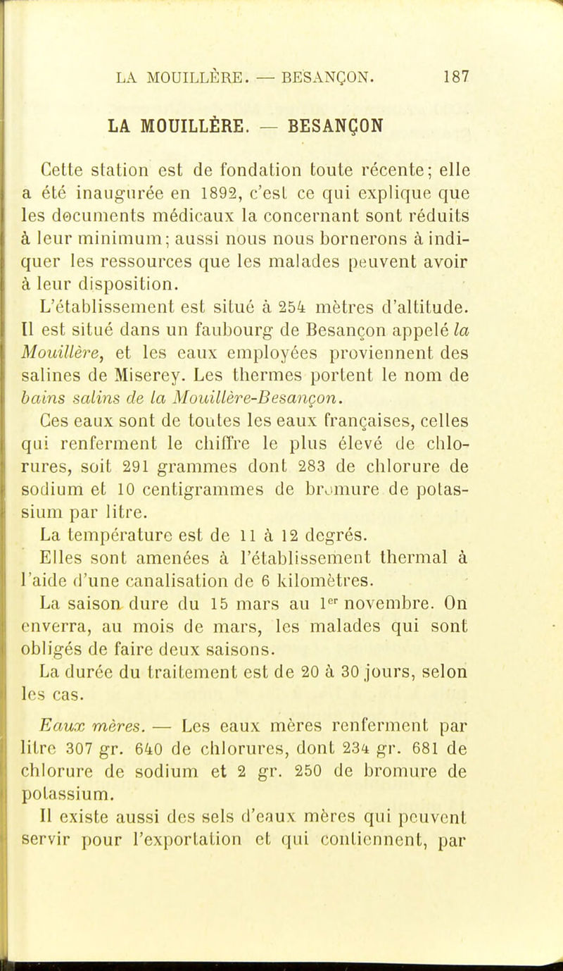 LA MOUILLÈRE. — BESANÇON Cette station est de fondation toute récente; elle a été inaugurée en 1892, c'est ce qui explique que les documents médicaux la concernant sont réduits à leur minimum; aussi nous nous bornerons à indi- quer les ressources que les malades peuvent avoir à leur disposition. L'établissement est situé à 254 mètres d'altitude, tl est situé dans un faubourg de Besançon appelé la Mouillère, et les eaux employées proviennent des salines de Miserey. Les thermes portent le nom de bains satins de la Mouillère-Besançon. Ces eaux sont de toutes les eaux françaises, celles qui renferment le chiffre le plus élevé de chlo- rures, soit 291 grammes dont 283 de chlorure de sodium et 10 centigrammes de bromure de potas- sium par litre. La température est de 11 à 12 degrés. Elles sont amenées à l'établissement thermal à l'aide d'une canalisation de 6 kilomètres. La saison dure du 15 mars au 1er novembre. On enverra, au mois de mars, les malades qui sont obligés de faire deux saisons. La durée du traitement est de 20 à 30 jours, selon les cas. Eaux mères. — Les eaux mères renferment par litre 307 gr. 640 de chlorures, dont 234 gr. 681 de chlorure de sodium et 2 gr. 250 de bromure de potassium. Il existe aussi des sels d'eaux mères qui peuvent servir pour l'exportation et qui contiennent, par