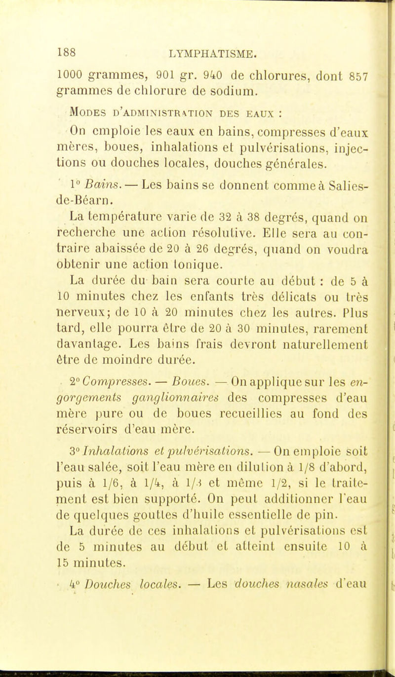 1000 grammes, 901 gr. 940 de chlorures, dont 857 grammes de chlorure de sodium. Modes d'administration des eaux : On emploie les eaux en bains, compresses d'eaux mères, boues, inhalations et pulvérisations, injec- tions ou douches locales, douches générales. 1° Bains. — Les bains se donnent comme à Salies- de-Béarn. La température varie de 32 à 38 degrés, quand on recherche une action résolutive. Elle sera au con- traire abaissée de 20 à 26 degrés, quand on voudra obtenir une action Ionique. La durée du bain sera courte au début : de 5 à 10 minutes chez les enfants très délicats ou très nerveux; de 10 à 20 minutes chez les autres. Plus tard, elle pourra être de 20 à 30 minutes, rarement davantage. Les bains frais devront naturellement être de moindre durée. 2° Compresses. — Boues. — On applique sur les en- gorgements ganglionnaires des compresses d'eau mère pure ou de boues recueillies au fond des réservoirs d'eau mère. 3° Inhalations et pulvérisations. —On emploie soit l'eau salée, soit l'eau mère en dilution à 1/8 d'abord, puis à 1/6, à 1/4, à l/.i et môme 1/2, si le traite- ment est bien supporté. On peut additionner l'eau de quelques gouttes d'huile essentielle de pin. La durée de ces inhalations et pulvérisations esl de 5 minutes au début et atteint ensuite 10 à 15 minutes. ■ 4° Douches locales. — Les douches nasale* d'eau