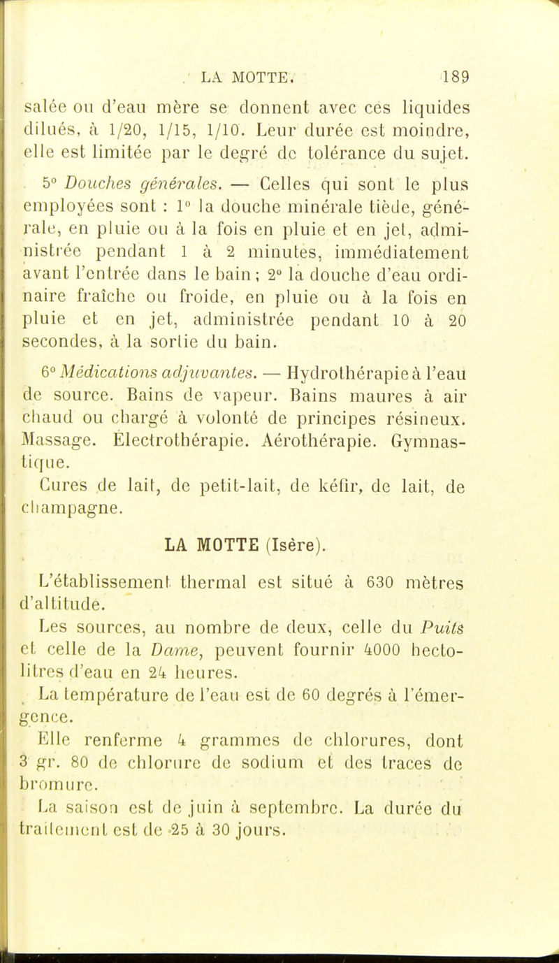 salée ou d'eau mère se donnent avec ces liquides dilués, à 1/20, 1/15, 1/10. Leur durée est moindre, elle est limitée par le degré de tolérance du sujet. 5° Douches générales. — Celles qui sont le plus employées sont : 1° la douche minérale tiède, géné- rale, en pluie ou à la fois en pluie et en jet, admi- nistrée pendant 1 à 2 minutes, immédiatement avant l'entrée dans le bain ; 2° la douche d'eau ordi- naire fraîche ou froide, en pluie ou à la fois en pluie et en jet, administrée pendant 10 à 20 secondes, à la sortie du bain. 6° Médications adjuvantes. — Hydrothérapie à l'eau de source. Bains de vapeur. Bains maures à air chaud ou chargé à volonté de principes résineux. Massage. Électrothérapie. Aérothérapie. Gymnas- tique. Cures de lait, de petit-lait, de kéfir, de lait, de Champagne. LA MOTTE (Isère). L'établissement thermal est situé à 630 mètres d'altitude. Les sources, au nombre de deux, celle du Puits et celle de la Darne, peuvent fournir 4000 hecto- litres d'eau en 24 heures. La température de l'eau est de 60 degrés à l'émer- gence. Elle renferme 4 grammes de chlorures, dont 3 gr, 80 de chlorure de sodium et des traces de bromure. La saison est de juin a septembre. La durée du traitement est de 25 à 30 jours.