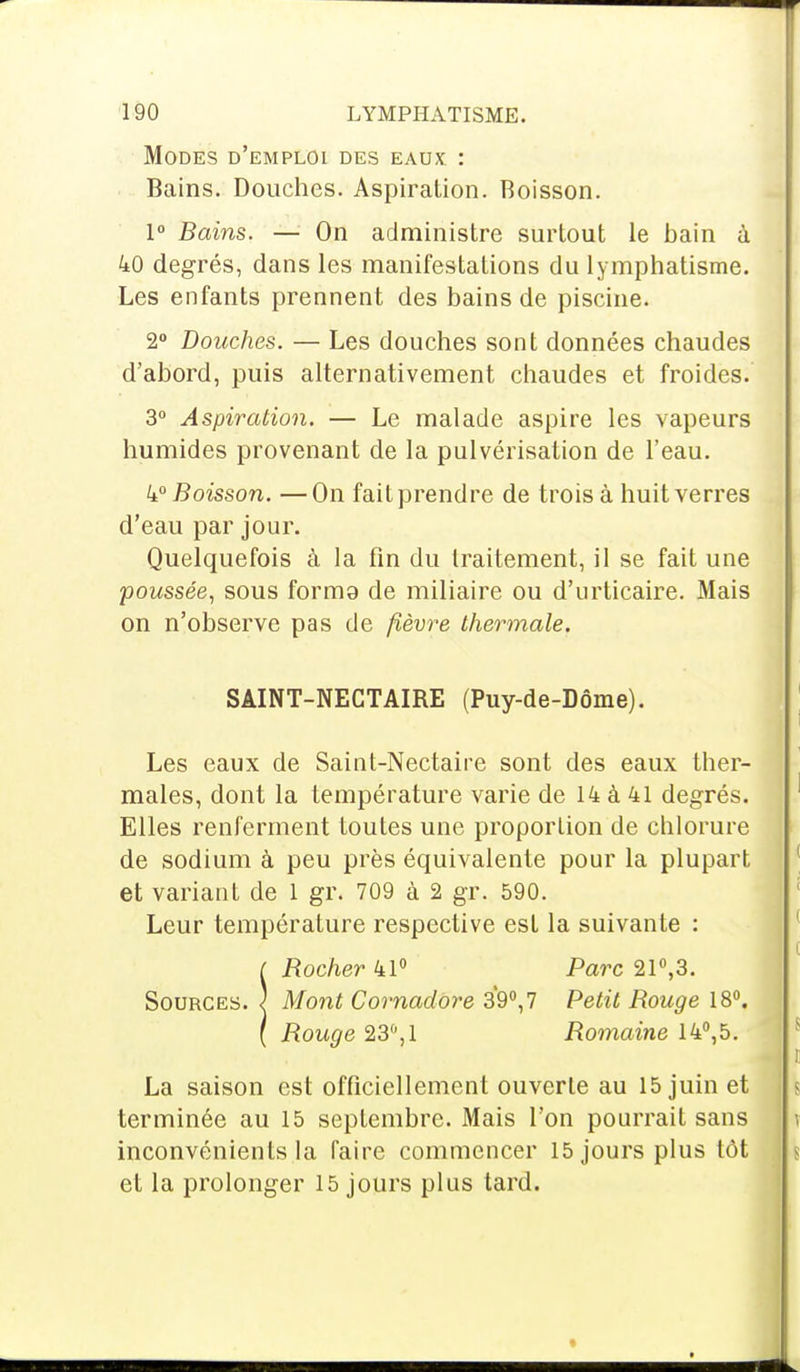 Modes d'emploi des eaux : Bains. Douches. Aspiration. Boisson. 1° Bains. — On administre surtout le bain a 40 degrés, dans les manifestations du lymphatisme. Les enfants prennent des bains de piscine. 2° Douches. — Les douches sont données chaudes d'abord, puis alternativement chaudes et froides. 3° Aspiration. — Le malade aspire les vapeurs humides provenant de la pulvérisation de l'eau. 4° Boisson. —On fait prendre de trois à huit verres d'eau par jour. Quelquefois à la fin du traitement, il se fait une poussée, sous formg de miliaire ou d'urticaire. Mais on n'observe pas de fièvre thermale. SAINT-NECTAIRE (Puy-de-Dôme). Les eaux de Saint-Nectaire sont des eaux ther- males, dont la température varie de 14 à 41 degrés. Elles renferment toutes une proportion de chlorure de sodium à peu près équivalente pour la plupart et variant de 1 gr. 709 à 2 gr. 590. Leur température respective est la suivante : ( Rocher 41° Parc 21°,3. Sources. } Mont Cornadore 39°, 7 Petit Rouge 18°. ( Rouge 23°,1 Romaine 14°,5. La saison est officiellement ouverte au 15 juin et terminée au 15 septembre. Mais l'on pourrait sans inconvénients la faire commencer 15 jours plus tôt et la prolonger 15 jours plus tard.