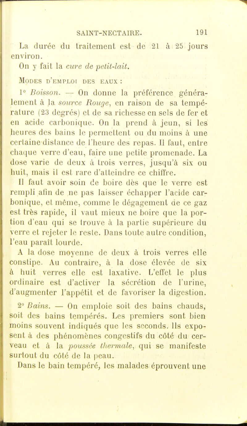 La durée du traitement est de 21 à 25 jours environ. On y fait la cure de petit-lait. Modes d'emploi des eaux : 1° Boisson. — On donne la préférence généra- lement à la source Rouge, en raison de sa tempé- rature (23 degrés) et de sa richesse en sels de fer et en acide carbonique. On la prend à jeun, si les heures des bains le permeLLent ou du moins à une certaine distance de l'heure des repas. Il faut, entre chaque verre d'eau, faire une petite promenade. La dose varie de deux à trois verres, jusqu'à six ou huit, mais il est rare d'atteindre ce chiffre. Il faut avoir soin de boire dès que le verre est rempli afin de ne pas laisser échapper l'acide car- bonique, et même, comme le dégagement de ce gaz est très rapide, il vaut mieux ne boire que la por- tion d'eau qui se trouve à la partie supérieure du verre et rejeter le reste. Dans toute autre condition, l'eau paraît lourde. A la dose moyenne de deux à trois verres elle constipe. Au contraire, à la dose élevée de six à huit verres elle est laxative. L'effet le plus ordinaire est d'activer la sécrétion de l'urine, d'augmenter l'appétit et de favoriser la digestion. 2° Bains. — On emploie soit des bains chauds, soit des bains tempérés. Les premiers sont bien moins souvent indiqués que les seconds. Ils expo- sent à des phénomènes congestifs du côté du cer- veau et à la poussée thermale, qui se manifeste surtout du côté de la peau. Dans le bain tempéré, les malades éprouvent une