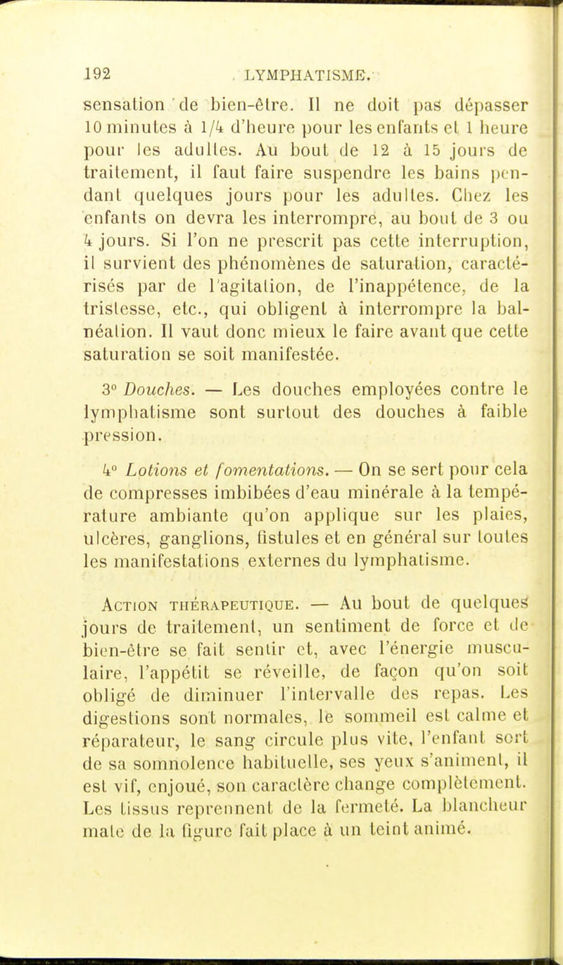 sensation de bien-être. Il ne doit pas dépasser 10 minutes à 1/4 d'heure pour les enfants et 1 heure pour les adultes. Au bout de 12 à 15 jours de traitement, il faut faire suspendre les bains pen- dant quelques jours pour les adultes. Cliez les enfants on devra les interrompre, au bout de 3 ou 4 jours. Si l'on ne prescrit pas cette interruption, 11 survient des phénomènes de saturation, caracté- risés par de l'agitation, de l'inappétence, de la tristesse, etc., qui obligent à interrompre la bal- néation. Il vaut donc mieux le faire avant que cette saturation se soit manifestée. 3° Douches. — Les douches employées contre le lymphatisme sont surtout des douches à faible pression. 4° Lotions et fomentations. — On se sert pour cela de compresses imbibées d'eau minérale à la tempé- rature ambiante qu'on applique sur les plaies, ulcères, ganglions, fistules et en général sur toutes les manifestations externes du lymphatisme. Action thérapeutique. — Au bout de quelques jours de traitement, un sentiment de force et de bien-être se fait sentir et, avec l'énergie muscu- laire, l'appétit se réveille, de façon qu'on soit obligé de diminuer l'intervalle des repas. Les digestions sont normales, le sommeil est calme et réparateur, le sang circule plus vite, l'enfant sort de sa somnolence habituelle, ses yeux s'animent, il est vif, enjoué, son caractère change complètement. Les tissus reprennent de la fermeté. La blancheur mate de la figure fait place à un teint animé.