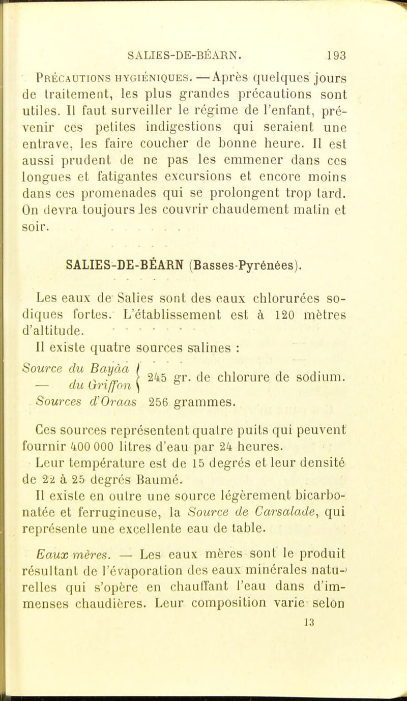 Précautions hygiéniques. —Après quelques jours de traitement, les plus grandes précautions sont utiles. Il faut surveiller le régime de l'enfant, pré- venir ces petites indigestions qui seraient une entrave, les faire coucher de bonne heure. Il est aussi prudent de ne pas les emmener dans ces longues et fatigantes excursions et encore moins dans ces promenades qui se prolongent trop tard. On devra toujours les couvrir chaudement matin et soir. SALIES-DE-BÉARN (Basses-Pyrénées). Les eaux de Salies sont des eaux chlorurées so- diques fortes. L'établissement est à 120 mètres d'altitude. Il existe quatre sources salines : Source du Bayàa f . , , o } 245 gr. de chlorure de sodium. — au (jrxffon \ ° Sources d'Oraas 256 grammes. Ces sources représentent quatre puits qui peuvent fournir 400 000 litres d'eau par 24 heures. Leur température est de 15 degrés et leur densité de 2-2 à 25 degrés Baumé. Il existe en outre une source légèrement bicarbo- natée et ferrugineuse, la Source de Carsalade, qui représente une excellente eau de table. Eaux mères. — Les eaux mères sont le produit résultant de l'évaporation des eaux minérales natû-' relies qui s'opère en chauffant l'eau dans d'im- menses chaudières. Leur composition varie selon 13