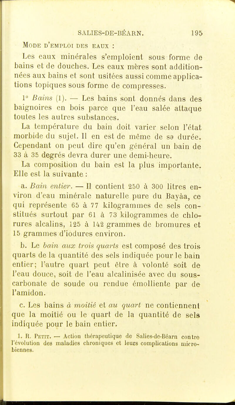 Mode d'emploi des eaux : Les eaux minérales s'emploient sous forme de bains et de douches. Les eaux mères sont addition- nées aux bains et sont usitées aussi comme applica- tions topiques sous forme de compresses. 1° Bains (1). — Les bains sont donnés dans des baignoires en bois parce que l'eau salée attaque toutes les autres substances. La température du bain doit varier selon l'état morbide du sujet. 11 en est de même de sa durée. Cependant on peut dire qu'en général un bain de 33 à 35 degrés devra durer une demi-heure. La composition du bain est la plus importante. Elle est la suivante : a. Bain entier. — Il contient 250 à 300 litres en- viron d'eau minérale naturelle pure du Bayàa, ce qui représente 65 à 77 kilogrammes de sels con- stitués surtout par 61 à 73 kilogrammes de chlo- rures alcalins, 125 à 142 grammes de bromures et 15 grammes d'iodures environ. b. Le bain aux trois quarts est composé des trois quarts de la quantité des sels indiquée pour le bain entier; l'autre quart peut être à volonté soit de l'eau douce, soit de l'eau alcalinisée avec du sous- carbonate de soude ou rendue émolliente par de l'amidon. c. Les bains à moitié et au quart ne contiennent que la moitié ou le quart de la quantité de sels indiquée pour le bain entier. 1. R. Petit. — Action thérapeutique de Salies-de-Béarn contre l'évolution des maladies chroniques et leurs complications micro- biennes.