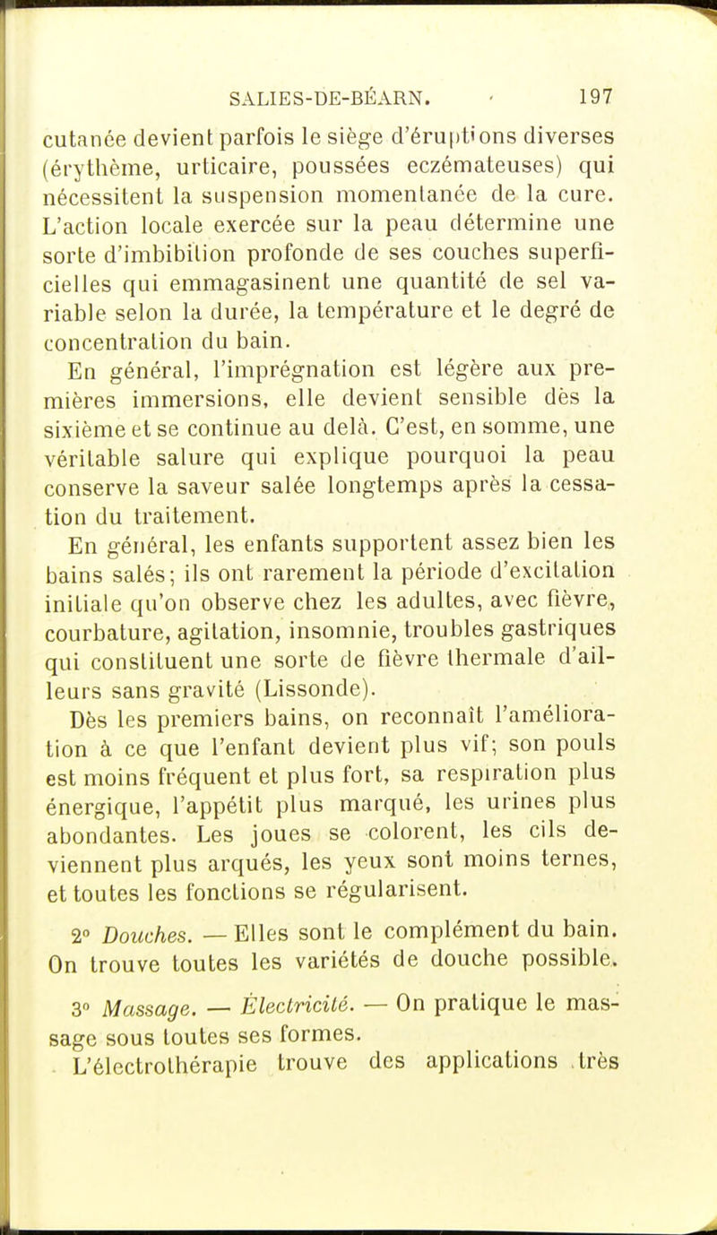 cutanée devient parfois le siège d'éruptions diverses (érythème, urticaire, poussées eczémateuses) qui nécessitent la suspension momentanée de la cure. L'action locale exercée sur la peau détermine une sorte d'imbibition profonde de ses couches superfi- cielles qui emmagasinent une quantité de sel va- riable selon la durée, la température et le degré de concentration du bain. En général, l'imprégnation est légère aux pre- mières immersions, elle devient sensible dès la sixième et se continue au delà. C'est, en somme, une véritable salure qui explique pourquoi la peau conserve la saveur salée longtemps après la cessa- tion du traitement. En général, les enfants supportent assez bien les bains salés; ils ont rarement la période d'excitation initiale qu'on observe chez les adultes, avec fièvre, courbature, agitation, insomnie, troubles gastriques qui constituent une sorte de fièvre thermale, d'ail- leurs sans gravité (Lissonde). Dès les premiers bains, on reconnaît l'améliora- tion à ce que l'enfant devient plus vif; son pouls est moins fréquent et plus fort, sa respiration plus énergique, l'appétit plus marqué, les urines plus abondantes. Les joues se colorent, les cils de- viennent plus arqués, les yeux sont moins ternes, et toutes les fonctions se régularisent. 2° Douches. — Elles sont le complément du bain. On trouve toutes les variétés de douche possible. 3° Massage. — Électricité. — On pratique le mas- sage sous toutes ses formes. L'électrothérapie trouve des applications .très