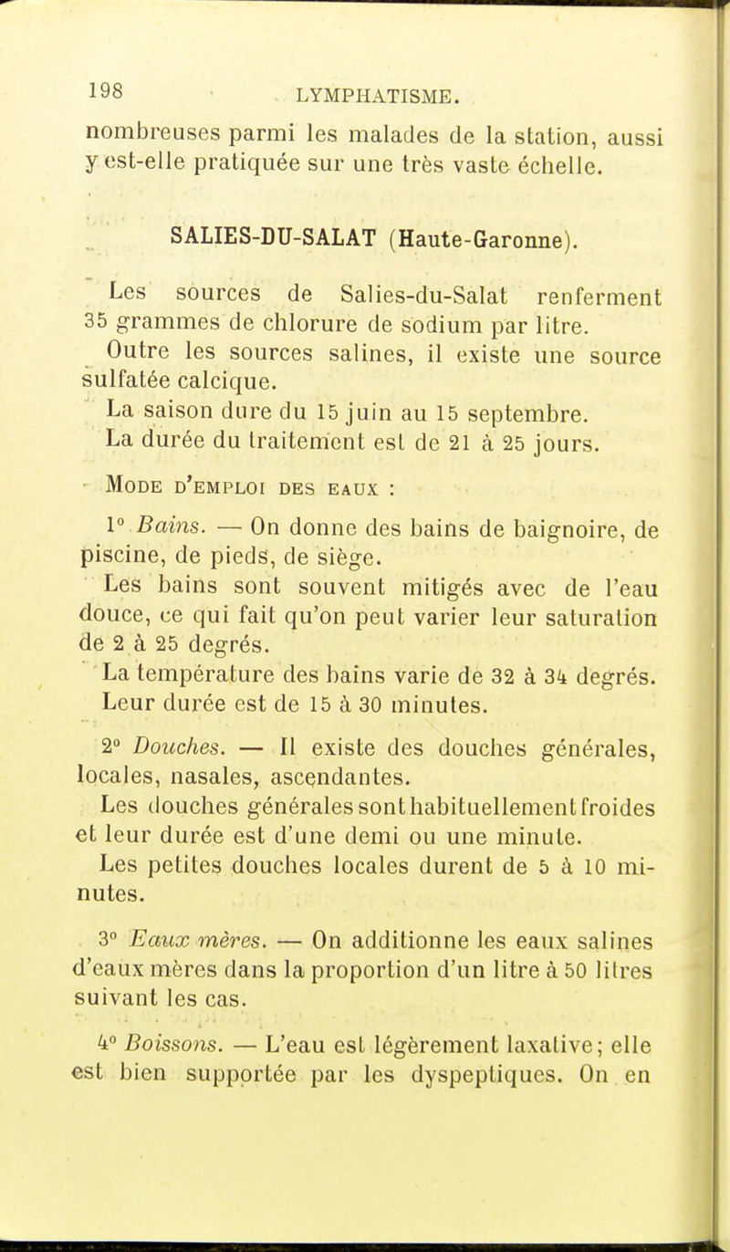 nombreuses parmi les malades de la station, aussi y est-elle pratiquée sur une très vaste échelle. SALIES-DU-SALAT (Haute-Garonne). Les sources de Salies-du-Salat renferment 35 grammes de chlorure de sodium par litre. Outre les sources salines, il existe une source sulfatée calcique. La saison dure du 15 juin au 15 septembre. La durée du traitement est de 21 à 25 jours. Mode d'emploi des eaux : 1° Bains. — On donne des bains de baignoire, de piscine, de pieds, de siège. Les bains sont souvent mitigés avec de l'eau douce, ce qui fait qu'on peut varier leur saturation de 2 à 25 degrés. La température des bains varie de 32 à 3k degrés. Leur durée est de 15 à 30 minutes. 2° Douches. — Il existe des douches générales, locales, nasales, ascendantes. Les douches générales sont habituellement froides et leur durée est d'une demi ou une minute. Les petites douches locales durent de 5 à 10 mi- nutes. 3° Eaux mères. — On additionne les eaux salines d'eaux mères dans la proportion d'un litre à 50 litres suivant les cas. 4° Boissons. — L'eau est légèrement laxalive; elle est bien supportée par les dyspeptiques. On en