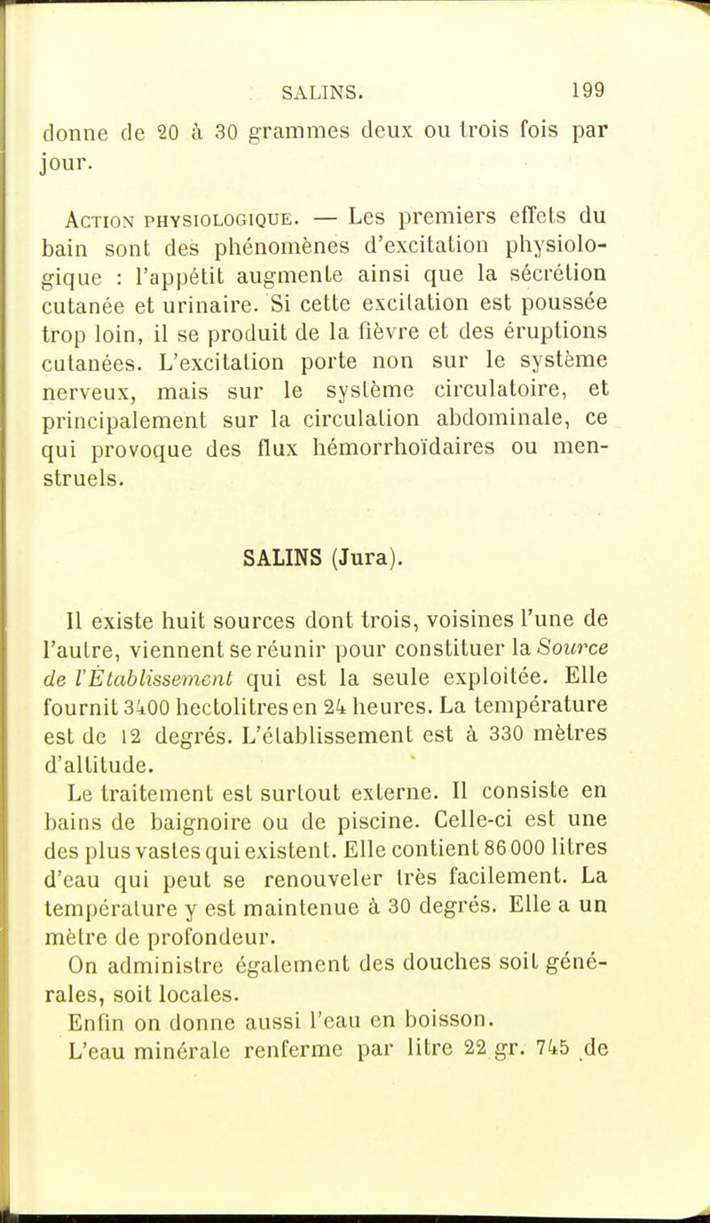 donne de 20 à 30 grammes deux ou trois fois par jour. Action physiologique. — Les premiers effets du bain sont des phénomènes d'excitation physiolo- gique : l'appétit augmente ainsi que la sécrétion cutanée et urinaire. Si cette excitation est poussée trop loin, il se produit de la fièvre et des éruptions cutanées. L'excitation porte non sur le système nerveux, mais sur le système circulatoire, et principalement sur la circulation abdominale, ce qui provoque des flux hémorrhoïdaires ou men- struels. SALINS (Jura). Il existe huit sources dont trois, voisines l'une de l'autre, viennent se réunir pour constituer la Source de VÉtablissement qui est la seule exploitée. Elle fournit 3i00 hectolitres en 2k heures. La température est de 12 degrés. L'établissement est à 330 mètres d'altitude. Le traitement est surtout externe. Il consiste en bains de baignoire ou de piscine. Celle-ci est une des plus vastes qui existent. Elle contient 86 000 litres d'eau qui peut se renouveler très facilement. La température y est maintenue à 30 degrés. Elle a un mètre de profondeur. On administre également des douches soit géné- rales, soit locales. Enfin on donne aussi l'eau en boisson. L'eau minérale renferme par litre 22 gr. 745 de