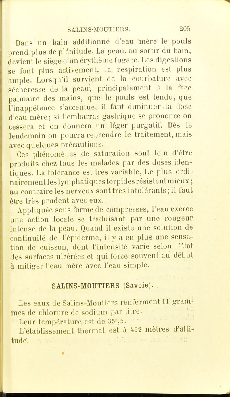 Dans un bain additionné d'eau mère le pouls prend plus de plénitude. La peau, au sortir du bain, devient le siège d'un érythème fugace. Les digestions se font plus activement, la respiration est plus ample. Lorsqu'il survient de la courbature avec séclieresse de la peau, principalement à la face palmaire des mains, que le pouls est tendu, que l'inappétence s'accentue, il faut diminuer la dose d'eau mère; si l'embarras gastrique se prononce on cessera et on donnera un léger purgatif. Dès le lendemain on pourra reprendre le traitement, mais avec quelques précautions. Ces phénomènes de saturation sont loin d'être produits chez tous les malades par des doses iden- tiques. La tolérance est très variable, Le plus ordi- nairement les lymphatiques lorpides résistent mieux; au contraire les nerveux sont très intolérants; il faut être très prudent avec eux. Appliquée sous forme de compresses, l'eau exerce une action locale se traduisant par une rougeur intense de la peau. Quand il existe une solution de continuité de l'épiderme, il y a en plus une sensa- tion de cuisson, dont l'intensité varie selon l'état des surfaces ulcérées et qui force souvent au début à mitiger l'eau mère avec l'eau simple. SALINS-MOUTIERS (Savoie). Les eaux de Salins-Moutiers renferment 11 gram- mes de chlorure de sodium par litre. Leur température est de 35°,5. L'établissement thermal est à 492 mètres d'alti- tude.