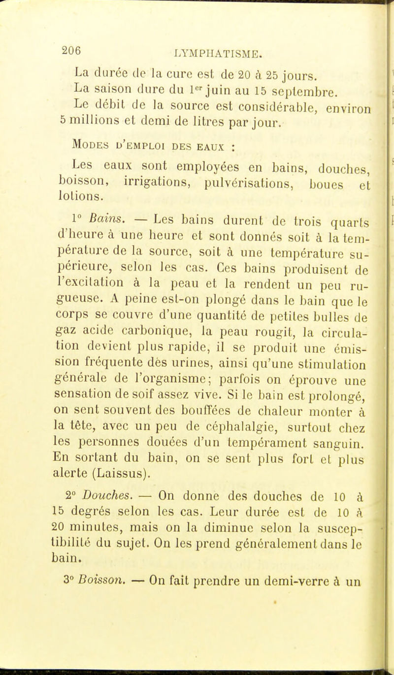 La durée de la cure est de 20 à 25 jours. La saison dure du 1er juin au 15 septembre. Le débit de la source est considérable, environ 5 millions et demi de litres par jour. Modes d'emploi des eaux : Les eaux sont employées en bains, douches, boisson, irrigations, pulvérisations, boues et lotions. 1° Bains. — Les bains durent de trois quarts d'heure à une heure et sont donnés soit à la tem- pérature de la source, soit à une température su- périeure, selon les cas. Ces bains produisent de l'excitation à la peau et la rendent un peu ru- gueuse. A peine est-on plongé dans le bain que le corps se couvre d'une quantité de petites bulles de gaz acide carbonique, la peau rougit, la circula- tion devient plus rapide, il se produit une émis- sion fréquente dés urines, ainsi qu'une stimulation générale de l'organisme; parfois on éprouve une sensation de soif assez vive. Si le bain est prolongé, on sent souvent des bouffées de chaleur monter à la tête, avec un peu de céphalalgie, surtout chez les personnes douées d'un tempérament sanguin. En sortant du bain, on se sent plus fort et plus alerte (Laissus). 2° Douches. — On donne des douches de 10 à 15 degrés selon les cas. Leur durée est de 10 à 20 minutes, mais on la diminue selon la suscep- tibilité du sujet. On les prend généralement dans le bain. 3° Boisson. — On fait prendre un demi-verre à un