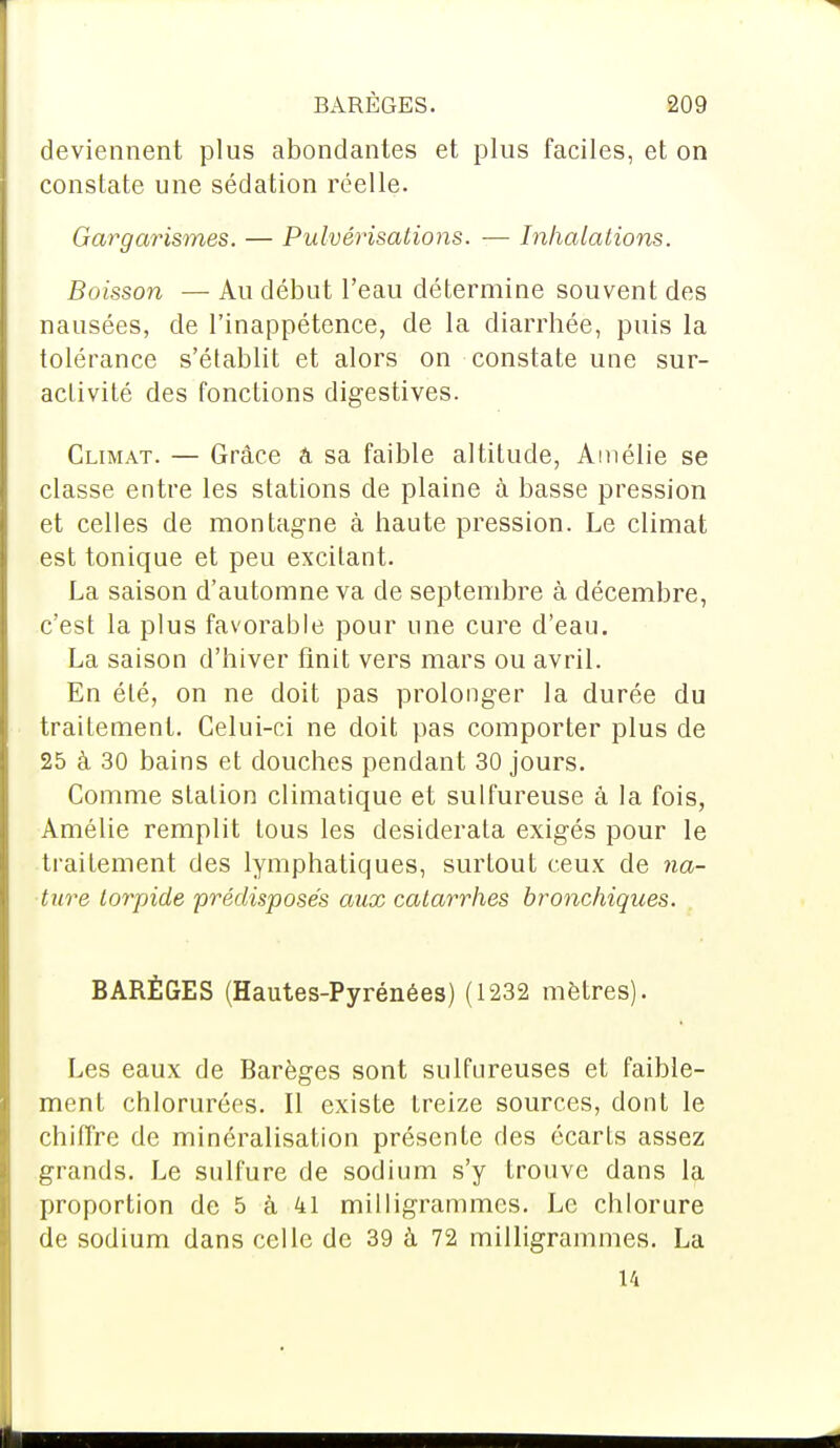 deviennent plus abondantes et plus faciles, et on constate une sédation réelle. Garg civismes. — Pulvérisations. — Inhalations. Boisson — Au début l'eau détermine souvent des nausées, de l'inappétence, de la diarrhée, puis la tolérance s'établit et alors on constate une sur- activité des fonctions digestives. Climat. — Grâce â sa faible altitude, Amélie se classe entre les stations de plaine à basse pression et celles de montagne à haute pression. Le climat est tonique et peu excitant. La saison d'automne va de septembre à décembre, c'est la plus favorable pour une cure d'eau. La saison d'hiver finit vers mars ou avril. En été, on ne doit pas prolonger la durée du traitement. Celui-ci ne doit pas comporter plus de 25 à 30 bains et douches pendant 30 jours. Comme station climatique et sulfureuse à la fois, Amélie remplit tous les desiderata exigés pour le traitement des lymphatiques, surtout ceux de na- ture torpide prédisposés aux catarrhes bronchiques. BARÈGES (Hautes-Pyrénées) (1232 mètres). Les eaux de Barèges sont sulfureuses et faible- ment chlorurées. Il existe treize sources, dont le chiffre de minéralisation présente des écarts assez grands. Le sulfure de sodium s'y trouve dans la proportion de 5 à 41 milligrammes. Le chlorure de sodium dans celle de 39 à 72 milligrammes. La 14