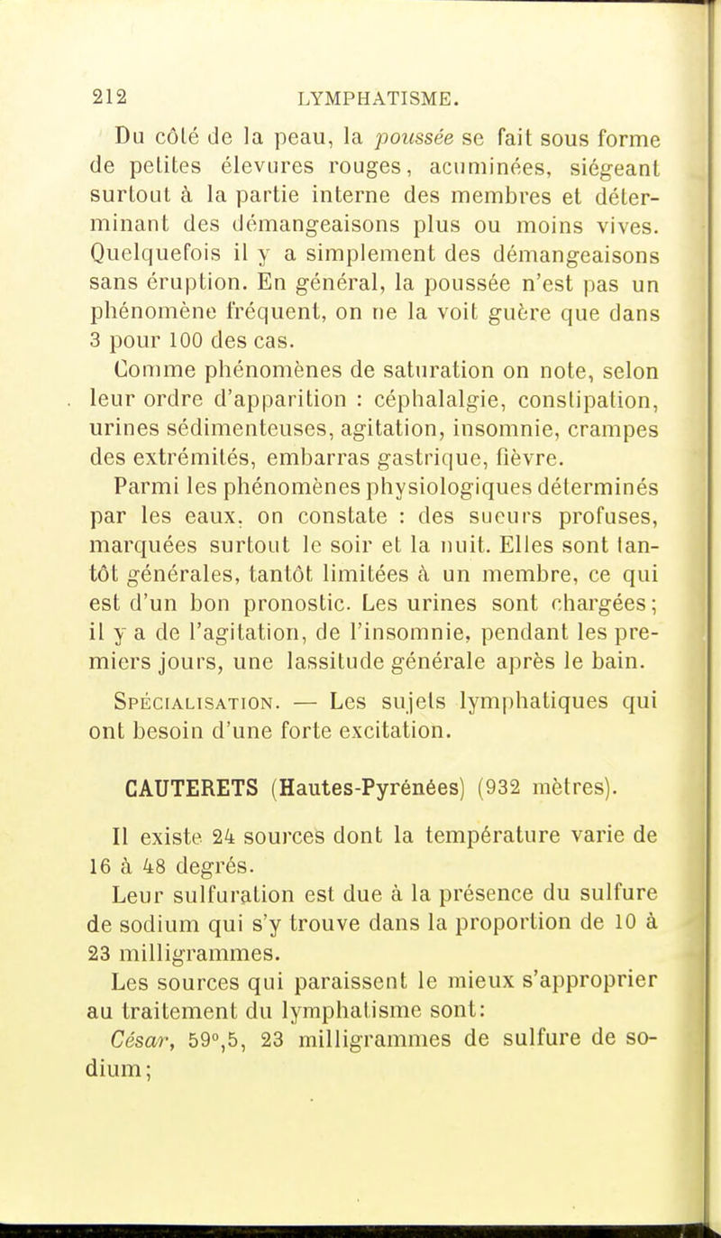 Du côté de la peau, la poussée se fait sous forme de petites élevures rouges, acuminées, siégeant surtout à la partie interne des membres et déter- minant des démangeaisons plus ou moins vives. Quelquefois il y a simplement des démangeaisons sans éruption. En général, la poussée n'est pas un phénomène fréquent, on ne la voit guère que dans 3 pour 100 des cas. Comme phénomènes de saturation on note, selon leur ordre d'apparition : céphalalgie, constipation, urines sédimenteuses, agitation, insomnie, crampes des extrémités, embarras gastrique, fièvre. Parmi les phénomènes physiologiques déterminés par les eaux, on constate : des sueurs profuses, marquées surtout le soir et la nuit. Elles sont tan- tôt générales, tantôt limitées à un membre, ce qui est d'un bon pronostic. Les urines sont chargées ; il y a de l'agitation, de l'insomnie, pendant les pre- miers jours, une lassitude générale après le bain. Spécialisation. — Les sujets lymphatiques qui ont besoin d'une forte excitation. CAUTERETS (Hautes-Pyrénées) (932 mètres). Il existe 24 sources dont la température varie de 16 à 48 degrés. Leur sulfuration est due à la présence du sulfure de sodium qui s'y trouve dans la proportion de 10 à 23 milligrammes. Les sources qui paraissent le mieux s'approprier au traitement du lymphafisme sont: César, 59°,5, 23 milligrammes de sulfure de so- dium ;