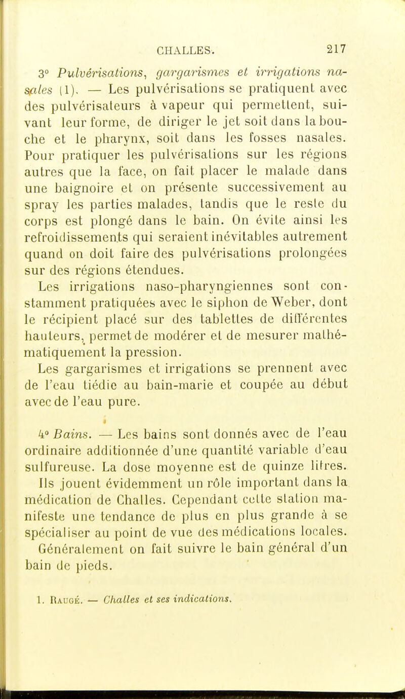 3° Pulvérisations, gargarismes et irrigations na- sales (1). — Les pulvérisations se pratiquent avec des pulvérisateurs à vapeur qui permettent, sui- vant leur forme, de diriger le jet soit dans la bou- che et le pharynx, soit dans les fosses nasales. Pour pratiquer les pulvérisations sur les régions autres que la face, on fait placer le malade dans une baignoire et on présente successivement au spray les parties malades, tandis que le reste du corps est plongé dans le bain. On évite ainsi les refroidissements qui seraient inévitables autrement quand on doit faire des pulvérisations prolongées sur des régions étendues. Les irrigations naso-pharyngiennes sont con- stamment pratiquées avec le siphon de Weber, dont le récipient placé sur des tablettes de différentes hauteurs, permet de modérer et de mesurer mathé- matiquement la pression. Les gargarismes et irrigations se prennent avec de l'eau tiédie au bain-marie et coupée au début avec de l'eau pure. 4° Bains. — Les bains sont donnés avec de l'eau ordinaire additionnée d'une quantité variable d'eau sulfureuse. La dose moyenne est de quinze litres. Ils jouent évidemment un rôle important dans la médication de Challes. Cependant cette station ma- nifeste une tendance de plus en plus grande à se spécialiser au point de vue des médications locales. Généralement on fait suivre le bain général d'un bain de pieds. 1. Raiigé. — Challes et ses indications.