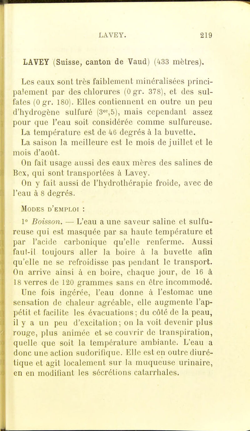 LAVEY (Suisse, canton de Vaud) (433 mètres). Les eaux sont très faiblement minéralisées princi- palement par des chlorures (0 gr. 378), et des sul- fates (Ogr. 180). Elles contiennent en outre un peu d'hydrogène sulfuré (3CC,5), mais cependant assez pour que l'eau soit considérée comme sulfureuse. La température est de 46 degrés à la buvette. La saison la meilleure est le mois de juillet et le mois d'août. On fait usage aussi des eaux mères des salines de Bcx, qui sont transportées à Lavey. On y fait aussi de l'hydrothérapie froide, avec de l'eau à 8 degrés. Modes d'emploi : 1° Boisson. — L'eau a une saveur saline et sulfu- reuse qui est masquée par sa haute température et par l'acide carbonique qu'elle renferme. Aussi faul-il toujours aller la boire à la buvette afin qu'elle ne se refroidisse pas pendant le transport. On arrive ainsi à en boire, chaque jour, de 16 à 18 verres de 120 grammes sans en être incommodé. Une fois ingérée, l'eau donne à l'estomac une sensation de chaleur agréable, elle augmente l'ap- pétit et facilite les évacuations; du côté de la peau, il y a un peu d'excitation ; on la voit devenir plus rouge, plus animée et se couvrir de transpiration, quelle que soit la température ambiante. L'eau a donc une action sudorifiquc. Elle est en outre diuré- tique et agit localement sur la muqueuse urinaire, en en modifiant les sécrétions catarrhales.