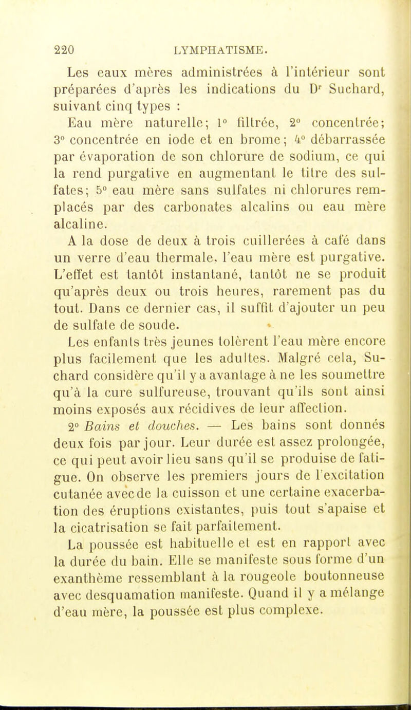 Les eaux mères administrées à l'intérieur sont préparées d'après les indications du Dr Suchard, suivant cinq types : Eau mère naturelle; 1° filtrée, 2° concentrée; 3° concentrée en iode et en brome ; 4° débarrassée par évaporation de son chlorure de sodium, ce qui la rend purgative en augmentant le titre des sul- fates; 5° eau mère sans sulfates ni chlorures rem- placés par des carbonates alcalins ou eau mère alcaline. A la dose de deux à trois cuillerées à café dans un verre d'eau thermale, l'eau mère est purgative. L'effet est tantôt instantané, tantôt ne se produit qu'après deux ou trois heures, rarement pas du tout. Dans ce dernier cas, il suffit d'ajouter un peu de sulfate de soude. Les enfanls très jeunes tolèrent l'eau mère encore plus facilement que les adultes. Malgré cela, Su- chard considère qu'il y a avantage à ne les soumettre qu'à la cure sulfureuse, trouvant qu'ils sont ainsi moins exposés aux récidives de leur affection. 2° Bains et douches. — Les bains sont donnés deux fois par jour. Leur durée est assez prolongée, ce qui peut avoir lieu sans qu'il se produise de fati- gue. On observe les premiers jours de l'excitation cutanée avec de la cuisson et une certaine exacerba- tion des éruptions existantes, puis tout s'apaise et la cicatrisation se fait parfaitement. La poussée est habituelle et est en rapport avec la durée du bain. Elle se manifeste sous forme d'un exanthème ressemblant à la rougeole boutonneuse avec desquamation manifeste. Quand il y a mélange d'eau mère, la poussée est plus complexe.